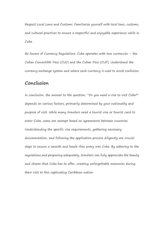 Respect Local Laws and Customs: Familiarize yourself with local laws, customs,
and cultural practices to ensure a respectful and enjoyable experience while in
Cuba.
Be Aware of Currency Regulations: Cuba operates with two currencies – the
Cuban Convertible Peso (CUC) and the Cuban Peso (CUP). Understand the
currency exchange system and where each currency is used to avoid confusion.
Conclusion
In conclusion, the answer to the question, “Do you need a visa to visit Cuba?”
depends on various factors, primarily determined by your nationality and
purpose of visit. While many travelers need a tourist visa or tourist card to
enter Cuba, some are exempt based on agreements between countries.
Understanding the specific visa requirements, gathering necessary
documentation, and following the application process diligently are crucial
steps to ensure a smooth and hassle-free entry into Cuba. By adhering to the
regulations and preparing adequately, travelers can fully appreciate the beauty
and charm that Cuba has to offer, creating unforgettable memories during
their visit to this captivating Caribbean nation.
 