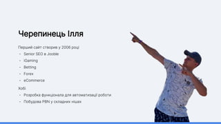 Черепинець Ілля
Перший сайт створив у 2006 році
- Senior SEO в Jooble
- iGaming
- Betting
- Forex
- eCommerce
Хобі
- Розробка функціонала для автоматизації роботи
- Побудова PBN у складних нішах
 