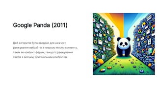 Google Panda (2011)
Цей алгоритм було введено для нижчого
ранжування вебсайтів з низькою якістю контенту,
таких як контент-ферми, і вищого ранжування
сайтів з якісним, оригінальним контентом.
 