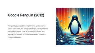 Google Penguin (2012)
Penguin був розроблений для того, щоб знизити
ранги вебсайтів, які використовують маніпулятивні
методи посилань (такі як купівля посилань або
мережі посилань), щоб покращити свої позиції в
пошуковій видачі.
 