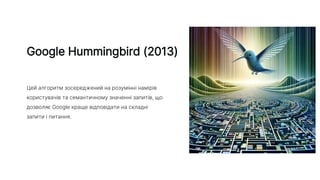 Google Hummingbird (2013)
Цей алгоритм зосереджений на розумінні намірів
користувачів та семантичному значенні запитів, що
дозволяє Google краще відповідати на складні
запити і питання.
 