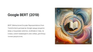 Google BERT (2019)
BERT (Bidirectional Encoder Representations from
Transformers) допомагає Google краще розуміти
мову у пошукових запитах, особливо в тому, як
слова у запиті взаємодіють між собою, для більш
точних результатів.
 