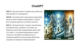 ChatGPT
2022.12 - Штучний інтелект не зробить вашу роботу він
може допомогти її пришвидшити.
2023.06 - Штучний інтелект може замінити деякі робочі
місця, він також створює нові можливості. Головне -
бути готовим до адаптації і постійного навчання.
2023.11 - Штучний інтелект, становить значний ризик
для робочих місць, особливо в тих галузях, де
домінують рутинні або стандартизовані задачі. Крім
того, навіть ті, хто здатний адаптуватися, можуть
зіткнутися з нестабільністю робочих місць та
зниженням заробітної плати внаслідок збільшення
конкуренції та заміщення людей машинами.
 