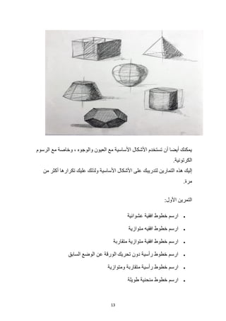 13
‫الرسوم‬ ‫مع‬ ‫وخاصة‬ ، ‫والوجوه‬ ‫العيون‬ ‫مع‬ ‫األساسية‬ ‫األشكال‬ ‫تستخدم‬ ‫أن‬ ‫أيضا‬ ‫يمكنك‬
.‫الكرتونية‬
‫هذه‬ ‫إليك‬
‫من‬ ‫أكثر‬ ‫تكرارها‬ ‫عليك‬ ‫ولذلك‬ ‫األساسية‬ ‫األشكال‬ ‫على‬ ‫لتدريبك‬ ‫التمارين‬
.‫مرة‬
:‫األول‬ ‫التمرين‬
•
‫عشوائية‬ ‫افقية‬ ‫خطوط‬ ‫ارسم‬
•
‫متوازية‬ ‫افقيه‬ ‫خطوط‬ ‫ارسم‬
•
‫متقاربة‬ ‫متوازية‬ ‫افقية‬ ‫خطوط‬ ‫ارسم‬
•
‫السابق‬ ‫الوضع‬ ‫عن‬ ‫الورقة‬ ‫تحريك‬ ‫دون‬ ‫رأسية‬ ‫خطوط‬ ‫ارسم‬
•
‫ومتوازية‬ ‫متقاربة‬ ‫رأسية‬ ‫خطوط‬ ‫ارسم‬
•
‫طويلة‬ ‫منحنية‬ ‫خطوط‬ ‫ارسم‬
 