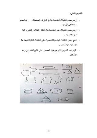 15
:‫الثاني‬ ‫التمرين‬
•
‫الدائرة‬ ( ‫مثل‬ ‫الهندسية‬ ‫األشكال‬ ‫بعض‬ ‫ارسم‬
-
‫بأحجام‬ ) ..… ‫المستطيل‬
. ‫مرة‬ ‫كل‬ ‫في‬ ‫مختلفة‬
•
‫كما‬ ‫والبكتيريا‬ ‫الخاليا‬ ‫أشكال‬ ‫مثل‬ ‫الهندسية‬ ‫غير‬ ‫األشكال‬ ‫بعض‬ ‫ارسم‬
. ‫سابقا‬ ‫ذكرناها‬
•
‫بعض‬ ‫ادمج‬
‫مثل‬ ‫االبعاد‬ ‫ثالثية‬ ‫األشكال‬ ‫على‬ ‫للحصول‬ ‫الهندسية‬ ‫األشكال‬
. ‫والمكعب‬ ‫االسطوانه‬
•
‫رسم‬ ‫في‬ ‫أفضل‬ ‫نتائج‬ ‫على‬ ‫للحصول‬ ‫مرة‬ ‫من‬ ‫أكثر‬ ‫التمارين‬ ‫هذه‬ ‫كرر‬
.‫األشكال‬
 