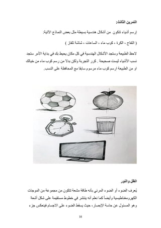 16
:‫الثالث‬ ‫التمرين‬
‫تتكون‬ ‫أشياء‬ ‫إرسم‬
:‫اآلتية‬ ‫النماذج‬ ‫بعض‬ ‫مثل‬ ‫بسيطة‬ ‫هندسية‬ ‫أشكال‬ ‫من‬
‫كوب‬ ، ‫الكرة‬ ، ‫التفاح‬ (
) ‫تلفاز‬ ‫شاشة‬ ، ‫الساعات‬ ، ‫ماء‬
‫ستجد‬ ‫األمر‬ ‫بداية‬ ‫في‬ ‫بك‬ ‫يحيط‬ ‫مكان‬ ‫كل‬ ‫في‬ ‫الهندسية‬ ‫األشكال‬ ‫وستجد‬ ‫الطبيعة‬ ‫الحظ‬
‫خيالك‬ ‫من‬ ‫ماء‬ ‫كوب‬ ‫رسم‬ ‫من‬ ‫بدال‬ ‫ولكن‬ ‫التجربة‬ ‫كرر‬ . ‫صحيحة‬ ‫ليست‬ ‫األشياء‬ ‫نسب‬
.‫النسب‬ ‫على‬ ‫المحافظة‬ ‫مع‬ ‫سابقا‬ ‫مرسوم‬ ‫ماء‬ ‫كوب‬ ‫ارسم‬ ‫الطبيعة‬ ‫من‬ ‫او‬
‫والنور‬ ‫الظل‬
ُ‫ي‬
‫الموجات‬ ‫من‬ ‫مجموعة‬ ‫من‬ ‫تتكون‬ ‫مشعة‬ ‫طاقة‬ ‫بأنه‬ ‫المرئي‬ ‫الضوء‬ ‫أو‬ ‫الضوء‬ ‫عرف‬
‫أشعة‬ ‫شكل‬ ‫على‬ ‫مستقيمة‬ ‫خطوط‬ ‫في‬ ‫ينتشر‬ ‫أنه‬ ‫نعلم‬ ‫كما‬ ً‫ا‬‫وأيض‬ ‫الكهرومغناطيسية‬
‫جزء‬ ‫فينعكس‬ ‫االجسام‬ ‫على‬ ‫الضوء‬ ‫يسقط‬ ‫حيث‬ ،‫اإلبصار‬ ‫حاسة‬ ‫عن‬ ‫المسئول‬ ‫وهو‬
 