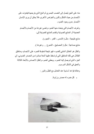 17
‫ي‬ ‫الذي‬ ‫المخ‬ ‫ثم‬ ‫البصري‬ ‫العصب‬ ‫إلى‬ ‫ليصل‬ ‫العين‬ ‫على‬ ‫منه‬
‫على‬ ‫فيتعرف‬ ‫ترجمها‬
‫اإلنسان‬ ‫يرى‬ ‫أن‬ ‫يمكن‬ ‫فال‬ ،‫األخرى‬ ‫والخواص‬ ‫واللون‬ ‫الشكل‬ ‫حيث‬ ‫من‬ ‫األجسام‬
‫األجسام‬
.‫الضوء‬ ‫وجود‬ ‫بدون‬
‫باألجسام‬ ‫األجسام‬ ‫من‬ ‫غيرها‬ ‫وتضئ‬ ‫الضوء‬ ‫منها‬ ‫ينبعث‬ ‫التي‬ ‫األجسام‬ ‫وتعرف‬
:‫إلى‬ ‫الضوئية‬ ‫المنابع‬ ‫وتنقسم‬ ‫الضوئية‬ ‫المنابع‬ ‫أو‬ ‫المضيئة‬
( ‫مثل‬ : ‫طبيعية‬ ‫منابع‬
‫الشمس‬
-
‫القمر‬
-
.) ‫النجوم‬
‫المصابيح‬ ( ‫مثل‬ : ‫صناعية‬ ‫منابع‬
-
.) ‫وغيرها‬ … ‫الشموع‬
‫ومناطق‬ ،‫االجسام‬ ‫على‬ ‫الضوء‬ ‫لسقوط‬ ‫نتيجة‬ ‫فهو‬ ،‫للضوء‬ ‫السلبي‬ ‫المقابل‬ ‫هو‬ ‫والظل‬
‫أي‬ ،‫الضوئي‬ ‫المصدر‬ ‫من‬ ‫مباشرة‬ ‫أشعة‬ ‫عليها‬ ‫تسقط‬ ‫لم‬ ‫التي‬ ‫المناطق‬ ‫تلك‬ ‫هي‬ ‫الظالل‬
‫وي‬ .‫الضوء‬ ‫إليه‬ ‫يصل‬ ‫لم‬ ‫الذي‬ ‫الجزء‬
‫الثالثة‬ ‫باألبعاد‬ ‫االحساس‬ ‫والظل‬ ‫الضوء‬ ‫عطي‬
.‫المرسوم‬ ‫الشكل‬ ‫في‬ ‫والعمق‬
: ‫والنور‬ ‫الظل‬ ‫مع‬ ‫التعامل‬ ‫عند‬ ‫أساسية‬ ‫قواعد‬ ‫وهناك‬
•
.‫وزاوية‬ ‫مصدر‬ ‫له‬ ‫ضوء‬ ‫كل‬
 