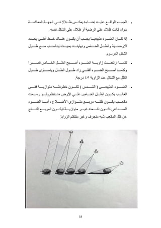 18
•
‫المعاكسمممة‬ ‫الجهمممة‬ ‫فمممي‬ ‫ظمممالال‬ ‫يعكمممس‬ ‫إضممماءة‬ ‫عليمممه‬ ‫الواقمممع‬ ‫الجسمممم‬
.‫نفسه‬ ‫الشكل‬ ‫على‬ ‫ظالل‬ ‫أو‬ ‫الرضية‬ ‫علي‬ ‫ظالل‬ ‫كانت‬ ‫سواء‬
•
‫كمممان‬ ‫إذا‬
‫يحمممدد‬ ‫أفقمممي‬ ‫خمممط‬ ‫هنممماك‬ ‫يكمممون‬ ‫أن‬ ‫يجمممب‬ ‫طبيعيممما‬ ‫الضممموء‬
‫مول‬‫م‬‫طمم‬ ‫مع‬‫م‬‫ممم‬ ‫مب‬‫م‬‫يتناسمم‬ ‫مث‬‫م‬‫بحيمم‬ ‫مه‬‫م‬‫ونهايتمم‬ ‫ماص‬‫م‬‫الخمم‬ ‫مل‬‫م‬‫والظمم‬ ‫مية‬‫م‬‫األرضمم‬
.‫المرسوم‬ ‫الشكل‬
•
‫قصمممميرا‬ ‫الخمممماص‬ ‫الظممممل‬ ‫أصممممبح‬ ‫الضمممموء‬ ‫زاويممممة‬ ‫ارتفعممممت‬ ‫كلممممما‬
‫مول‬‫م‬‫طمم‬ ‫ماوى‬‫م‬‫ويتسمم‬ ‫مل‬‫م‬‫الظمم‬ ‫مول‬‫م‬‫طمم‬ ‫زاد‬ ‫مي‬‫م‬‫أفقمم‬ ‫موء‬‫م‬‫الضمم‬ ‫مبح‬‫م‬‫أصمم‬ ‫ما‬‫م‬‫وكلممم‬
‫الزاوية‬ ‫عند‬ ‫الشكل‬ ‫مع‬ ‫الظل‬
٤٥
.‫درجة‬
•
( ‫الطبيعممممي‬ ‫الضمممموء‬
‫مي‬‫م‬‫ففممم‬ ‫متوازيممممة‬ ‫خطوطممممه‬ ‫تكممممون‬ ) ‫الشمممممس‬
‫رسممممت‬ ‫ولمممو‬ ‫منمممتظم‬ ‫األرض‬ ‫علمممي‬ ‫الخممماص‬ ‫الظمممل‬ ‫يكمممون‬ ‫الغالمممب‬
‫الضمممموء‬ ‫أممممما‬ ، ‫األضممممالع‬ ‫متمممموازي‬ ‫مربممممع‬ ‫ظلممممه‬ ‫يكممممون‬ ‫مكعممممب‬
‫ماتج‬‫م‬‫النمم‬ ‫مع‬‫م‬‫المربمم‬ ‫مون‬‫م‬‫فيكمم‬ ‫مة‬‫م‬‫متوازيمم‬ ‫مر‬‫م‬‫غيمم‬ ‫معته‬‫م‬‫أشمم‬ ‫مون‬‫م‬‫تكمم‬ ‫مناعي‬‫م‬‫الصمم‬
.‫الزوايا‬ ‫منتظم‬ ‫وغير‬ ‫منحرف‬ ‫شبه‬ ‫المكعب‬ ‫ظل‬ ‫عن‬
 