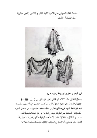 20
•
‫مستوية‬ ‫الغير‬ ( ‫التكسير‬ ‫أو‬ ‫الثنايا‬ ‫كثيرة‬ ‫األشياء‬ ‫علي‬ ‫العشوائي‬ ‫الظل‬ ‫يحدث‬
.‫األقمشة‬ ‫أو‬ ‫الجبال‬ ‫مثل‬ )
:‫الرصاص‬ ‫بالقلم‬ ‫والنور‬ ‫الظل‬ ‫إظهار‬ ‫طريقة‬
‫بالرموز‬ ‫عنها‬ ‫نعبر‬ ‫التي‬ ‫اللينة‬ ‫األقالم‬ ‫عادة‬ ‫للتظليل‬ ‫يستعمل‬
2
B ، 3B ، ….
6B
‫الخطوط‬ ‫تكون‬ ‫أن‬ ‫هي‬ ‫التظليل‬ ‫وطريقة‬ ، ‫والنور‬ ‫الظل‬ ‫إظهار‬ ‫على‬ ‫تساعد‬ ‫ألنها‬
‫من‬ ‫اقتربت‬ ‫كلما‬ ‫وخفيفه‬ ‫ودقيقة‬ ‫الظل‬ ‫مناطق‬ ‫في‬ ‫السواد‬ ‫قاتمة‬ ‫و‬ ‫غليظة‬
،‫النور‬ ‫مناطق‬
‫التي‬ ‫الخطوط‬ ‫اتجاه‬ ‫مراعاة‬ ‫من‬ ‫والبد‬ ،‫تدريجيا‬ ‫القلم‬ ‫على‬ ‫الضغط‬ ‫بتغيير‬ ‫وذلك‬
‫وفقا‬ ‫منحنية‬ ‫بخطوط‬ ‫نظللها‬ ‫اسطوانية‬ ‫األسطح‬ ‫كانت‬ ‫إذا‬ ‫فمثال‬ ، ‫للتظليل‬ ‫نستخدمها‬
.‫متوازية‬ ‫مستقيمة‬ ‫بخطوط‬ ‫فتظلل‬ ‫المستقيمة‬ ‫السطوح‬ ‫أما‬ ،‫األسطح‬ ‫هذه‬ ‫النحناء‬
 