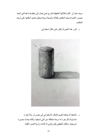 23
‫أن‬ ‫تجد‬ ‫سوف‬
‫اتجاه‬ ‫في‬ ‫ناعمة‬ ‫خطوط‬ ‫إلى‬ ‫تصل‬ ‫حتى‬ ‫تتدرج‬ ‫الحقيقية‬ ‫ظاللها‬ ‫الكرة‬
‫أوجه‬ ‫على‬ ‫أماكنها‬ ‫تحديد‬ ‫يمكن‬ ‫وحادة‬ ‫واضحة‬ ‫ظالله‬ ‫المكعب‬ ‫بينما‬ ‫اإلضاءة‬ ‫مصدر‬
.‫المكعب‬
•
.‫اسطواني‬ ‫شكل‬ ‫على‬ ‫ولكن‬ ‫التجربة‬ ‫هذه‬ ‫كرر‬
•
‫ستة‬ ‫أو‬ ‫خمس‬ ‫إلى‬ ‫األسطواني‬ ‫الشكل‬ ‫تقسيم‬ ‫يمكننا‬ ‫أنه‬ ‫نالحظ‬
‫أجزاء‬
‫بصورة‬ ‫يحدث‬ ‫ولكنه‬ ،‫تسبقها‬ ‫التي‬ ‫عن‬ ‫مختلفة‬ ‫درجة‬ ‫له‬ ‫جزء‬ ‫كل‬ ،‫متساوية‬
.‫أفقية‬ ‫الضوء‬ ‫زاوية‬ ‫كانت‬ ‫إذا‬ ‫قوي‬ ‫يكون‬ ‫الحقيقى‬ ‫والظل‬ .‫تدريجية‬
 
