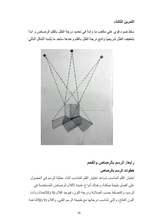 24
:‫الثالث‬ ‫التمرين‬
‫ابدأ‬ ‫و‬ ‫الرصاص‬ ‫بالقلم‬ ‫الظل‬ ‫درجة‬ ‫تحديد‬ ‫في‬ ‫وابدأ‬ ‫ما‬ ‫مكعب‬ ‫علي‬ ‫قوي‬ ‫ضوء‬ ‫سلط‬
‫الظل‬ ‫درجة‬ ‫وتابع‬ ‫تدريجيا‬ ‫الظل‬ ‫بتخفيف‬
:‫التالي‬ ‫الشكل‬ ‫ُشبه‬‫ي‬ ‫ما‬ ‫ستجد‬ ‫وعندها‬ ‫بالقلم‬
‫والفحم‬ ‫بالرصاص‬ ‫الرسم‬ :‫رابعا‬
‫بالرصاص‬ ‫الرسم‬ ‫خطوات‬
‫الحصول‬ ‫في‬ ‫الرسم‬ ‫ّة‬‫ي‬‫عمل‬ ‫أثناء‬ ‫ناسب‬ُ‫م‬‫ال‬ ‫القلم‬ ‫اختيار‬ ‫ُساعد‬‫ي‬ ‫المناسب‬ ‫القلم‬ ‫اختيار‬
‫في‬ ‫ستخدمة‬ُ‫م‬‫ال‬ ‫الرصاص‬ ‫ألقالم‬ ‫عديدة‬ ‫أنواع‬ ‫وهناك‬ ،‫مكنة‬ُ‫م‬ ‫نتيجة‬ ‫أفضل‬ ‫على‬
،‫الرسم‬
( ‫أقالم‬ ‫فيوجد‬ ،‫اللون‬ ‫ودرجة‬ ‫الصالبة‬ ‫حسب‬ ‫فة‬ّ‫ن‬‫ص‬ُ‫م‬‫وال‬
9
H)
‫وذات‬ ‫ّة‬‫د‬‫الحا‬
( ‫وأقالم‬ ،‫الفني‬ ‫الرسم‬ ‫طبيعة‬ ‫مع‬ ‫درجاتها‬ ‫تتناسب‬ ‫والتي‬ ،‫الفاتح‬ ‫اللون‬
9
B)
‫الناعمة‬
 