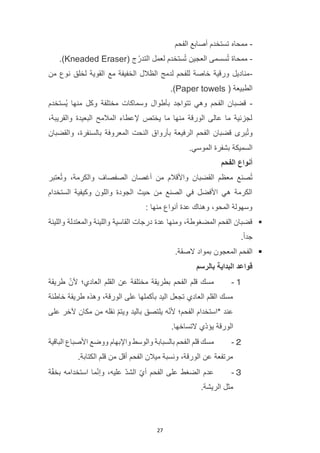 27
-
‫ممحاه‬
‫الفحم‬ ‫أصابع‬ ‫تستخدم‬
-
( ‫ج‬ُ‫التدر‬ ‫لعمل‬ ‫ستخدم‬ُ‫ت‬ ‫العجين‬ ‫سسمى‬ُ‫ت‬ ‫ممحاة‬
Kneaded Eraser
.)
-
‫من‬ ‫نوع‬ ‫لخلق‬ ‫القوية‬ ‫مع‬ ‫الخفيفة‬ ‫الظالل‬ ‫لدمج‬ ‫للفحم‬ ‫خاصة‬ ‫ورقية‬ ‫مناديل‬
( ‫الطبيعة‬
Paper towels
.)
-
‫ُستخدم‬‫ي‬ ‫منها‬ ‫وكل‬ ‫مختلفة‬ ‫وسماكات‬ ‫بأطوال‬ ‫تتواجد‬ ‫وهي‬ ‫الفحم‬ ‫قضبان‬
،‫والقريبة‬ ‫البعيدة‬ ‫المالمح‬ ‫إلعطاء‬ ‫يختص‬ ‫ما‬ ‫منها‬ ‫الورقة‬ ‫عالى‬ ‫ما‬ ‫لجزئية‬
‫بأروا‬ ‫الرفيعة‬ ‫الفحم‬ ‫قضبان‬ ‫برى‬ُ‫ت‬‫و‬
‫والقضبان‬ ،‫بالسنفرة‬ ‫المعروفة‬ ‫النحت‬ ‫ق‬
.‫الموسي‬ ‫بشفرة‬ ‫السميكة‬
‫الفحم‬ ‫أنواع‬
‫عتبر‬ُ‫ت‬‫و‬ ،‫والكرمة‬ ‫الصفصاف‬ ‫أغصان‬ ‫من‬ ‫واألقالم‬ ‫القضبان‬ ‫معظم‬ ‫صنع‬ُ‫ت‬
‫الستخدام‬ ‫وكيفية‬ ‫واللون‬ ‫الجودة‬ ‫حيث‬ ‫من‬ ‫الصنع‬ ‫في‬ ‫األفضل‬ ‫هي‬ ‫الكرمة‬
: ‫منها‬ ‫أنواع‬ ‫عدة‬ ‫وهناك‬ ،‫المحو‬ ‫وسهولة‬
▪
‫واللينة‬ ‫والمعتدلة‬ ‫واللينة‬ ‫القاسية‬ ‫درجات‬ ‫عدة‬ ‫ومنها‬ ،‫المضغوطة‬ ‫الفحم‬ ‫قضبان‬
.ً‫ا‬‫جد‬
▪
‫المعجون‬ ‫الفحم‬
.‫الصقة‬ ‫بمواد‬
‫بالرسم‬ ‫البداية‬ ‫قواعد‬
１
-
‫طريقة‬ ّ‫ألن‬ ‫العادي؛‬ ‫القلم‬ ‫عن‬ ‫مختلفة‬ ‫بطريقة‬ ‫الفحم‬ ‫قلم‬ ‫مسك‬
‫خاطئة‬ ‫طريقة‬ ‫وهذه‬ ،‫الورقة‬ ‫على‬ ‫بأكملها‬ ‫اليد‬ ‫تجعل‬ ‫العادي‬ ‫القلم‬ ‫مسك‬
‫على‬ ‫آلخر‬ ‫مكان‬ ‫من‬ ‫نقله‬ ّ‫م‬‫ويت‬ ‫باليد‬ ‫يلتصق‬ ‫ه‬ّ‫ن‬‫أل‬ ‫الفحم؛‬ ‫*استخدام‬ ‫عند‬
.‫التساخها‬ ‫ّي‬‫د‬‫يؤ‬ ‫الورقة‬
２
-
‫ال‬ ‫قلم‬ ‫مسك‬
‫الباقية‬ ‫األصباع‬ ‫ووضع‬ ‫واإلبهام‬ ‫والوسط‬ ‫بالسبابة‬ ‫فحم‬
.‫الكتابة‬ ‫قلم‬ ‫من‬ ‫أقل‬ ‫الفحم‬ ‫ميالن‬ ‫ونسبة‬ ،‫الورقة‬ ‫عن‬ ‫مرتفعة‬
３
-
‫ة‬ّ‫ف‬‫بخ‬ ‫استخدامه‬ ‫ما‬ّ‫ن‬‫وإ‬ ،‫عليه‬ ّ‫د‬‫الش‬ ّ‫ي‬‫أ‬ ‫الفحم‬ ‫على‬ ‫الضغط‬ ‫عدم‬
.‫الريشة‬ ‫مثل‬
 