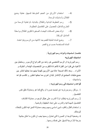 28
４
-
‫وضع‬ ‫عملية‬ ‫لتسهيل‬ ‫ّط‬‫س‬‫المتو‬ ‫الحجم‬ ‫من‬ ‫األوراق‬ ‫استخدام‬
.‫الرسمة‬ ‫ّات‬‫ي‬‫وأساس‬ ‫الظالل‬
５
-
‫من‬ ‫الرسمة‬ ‫تغذية‬ ّ‫م‬‫ث‬ ،‫بالبداية‬ ‫والظالل‬ ‫البدائية‬ ‫الخطوط‬ ‫رسم‬
.‫المطلوبة‬ ‫التفاصيل‬ ‫على‬ ‫للحصول‬ ،‫للداخل‬ ‫الخارج‬
６
-
‫بواسطة‬ ‫الظالل‬ ‫لتكوين‬ ‫الصغيرة‬ ‫البيضاء‬ ‫المسافات‬ ‫بعض‬ ‫ترك‬
.‫الورقية‬ ‫المناديل‬
７
-
‫اعتماد‬ ّ‫م‬‫ويت‬ ‫الرسم‬ ‫من‬ ‫االنتهاء‬ ‫بعد‬ ‫للفحم‬ ‫المثبتة‬ ‫المادة‬ ‫وضع‬
.‫الفحم‬ ‫نوع‬ ‫حسب‬ ‫المستخدمة‬ ‫المادة‬
:‫خامسا‬
‫أساسيات‬
‫وأدوات‬
‫البورترية‬ ‫رسم‬
:
‫البورتريه‬ ‫اساسيات‬
‫بين‬ ‫وستعمل‬ , ‫الرسوم‬ ‫انواع‬ ‫اقدم‬ ‫من‬ ‫واحد‬ ‫هو‬ ‫الشخصي‬ ‫الرسم‬ ‫او‬ ‫البورتريه‬ ‫رسم‬
‫من‬ ‫فترة‬ ‫في‬ ‫األغنياء‬
‫و‬ ‫الملوك‬ ‫و‬ ‫الهامة‬ ‫الشخصيات‬ ‫من‬ ‫للتقرب‬ ‫اداة‬ ‫كأهم‬ ‫الفتراة‬
. ‫األمراء‬
‫بين‬ ‫تنتشر‬ ‫جعلها‬ ‫مما‬ ‫بينهم‬ ‫كهدية‬ ‫األوربين‬ ‫بين‬ ‫عاذة‬ ‫اصبحة‬ ‫ذالك‬ ‫وبعد‬
‫اخرى‬ ‫لبلدان‬ ‫اإلنتشار‬ ‫ثم‬ ‫المجتمع‬ ‫طبقات‬ ‫جميع‬
‫قواعد‬ ‫تكتسب‬ ‫و‬ ‫تتطور‬ ‫جعلها‬ ‫مما‬
‫واساسيات‬
.
‫قواعد‬
‫و‬
‫اساسيات‬
‫في‬
‫رسم‬
‫البورتريه‬
:
1
.
‫يرتكز‬
‫رسم‬
‫بورتريه‬
‫عن‬
‫تجسيد‬
‫صورة‬
‫او‬
‫واقع‬
‫كما‬
‫هو‬
‫ومحاولة‬
‫خلق‬
‫نفس‬
‫التفاصيل‬
.
2
‫رسم‬.
‫البورتريه‬
‫يتطلب‬
‫اوال‬
‫التدرب‬
‫على‬
‫هيكل‬
‫الوجوه‬
‫و‬
‫محاولة‬
‫اكتشاف‬
‫التفاصيل‬
‫المهمة‬
‫فيه‬
‫والتدرب‬
‫على‬
‫ابعاد‬
‫الحقيقية‬
‫والوهمية‬
.
3
.
‫استخدام‬
‫الظل‬
‫والظوء‬
‫شيئ‬
‫اساسي‬
‫ومهم‬
‫ويجب‬
‫محاولة‬
‫التم‬
‫يز‬
‫فيه‬
‫لتكون‬
‫كإمظاء‬
.‫للوحاتك‬
4
‫وضعية‬.
‫الوجه‬
‫او‬
‫الصورة‬
‫التي‬
‫تحاول‬
‫رسمها‬
‫يجب‬
‫ان‬
‫تكون‬
‫ما‬
‫امكن‬
‫جانبية‬
‫بدرجة‬
35
‫درجة‬
‫لتسهل‬
‫على‬
‫نفسك‬
‫رسمها‬
.
 