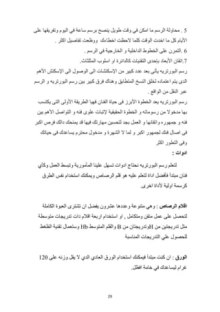 29
5
.
‫محاولة‬
‫الرسم‬
‫ما‬
‫امكن‬
‫في‬
‫وقت‬
‫طويل‬
‫ينصح‬
‫برسم‬
‫ساعة‬
‫في‬
‫اليوم‬
‫وتفريقها‬
‫على‬
‫األيام‬
‫كل‬
‫ما‬
‫اخدت‬
‫الوقت‬
‫كلما‬
‫الحظت‬
‫اخطاءك‬
‫ووظع‬
‫ت‬
‫تفاصيل‬
‫اكثر‬
.
6
‫التمرن‬.
‫على‬
‫الخطوط‬
‫الداخلية‬
‫و‬
‫الخارجية‬
‫في‬
‫الرسم‬
.
7
‫اتقان‬.
‫األبعاد‬
‫بإحدى‬
‫التقنيات‬
‫كالدائرة‬
‫او‬
‫اسلوب‬
.‫المثلثاث‬
‫رسم‬
‫البورتريه‬
‫يأتى‬
‫بعد‬
‫عدد‬
‫كبير‬
‫من‬
‫اإلسكتشات‬
‫الى‬
‫الوصول‬
‫الى‬
‫اإلسكتش‬
‫األهم‬
‫الدى‬
‫يتم‬
‫اعتماده‬
‫لخلق‬
‫النسخ‬
‫المتطابق‬
‫وهناك‬
‫فرق‬
‫كبير‬
‫بي‬
‫ن‬
‫رسم‬
‫البورتريه‬
‫و‬
‫الرسم‬
‫عبر‬
‫النقل‬
‫من‬
‫الواقع‬
.
‫رسم‬
‫البورتريه‬
‫يعد‬
‫الخطوة‬
‫األبرز‬
‫فى‬
‫حياة‬
‫الفنان‬
‫فهيا‬
‫الطريقة‬
‫األولى‬
‫التى‬
‫يكتسب‬
‫بها‬
‫مدخوال‬
‫من‬
‫رسوماته‬
‫و‬
‫الخطوة‬
‫الحقيقية‬
‫إلتبات‬
‫علوى‬
‫فنه‬
‫و‬
‫التواصل‬
‫األهم‬
‫بين‬
‫فنه‬
‫و‬
‫جمهوره‬
‫واتقانها‬
‫و‬
‫العمل‬
‫بجد‬
‫لتحسين‬
‫مهارتك‬
‫فيها‬
‫قد‬
‫يمنحك‬
‫دالك‬
‫فرص‬
‫اكبر‬
‫فى‬
‫اصال‬
‫فنك‬
‫لجمهور‬
‫اكبر‬
‫و‬
‫لما‬
‫ال‬
‫الشهرة‬
‫و‬
‫مدخول‬
‫محترم‬
‫يساعدك‬
‫فى‬
‫حياتك‬
‫وفى‬
‫التطور‬
‫اكثر‬
: ‫ادوات‬
‫لتعلم‬
‫رسم‬
‫البورتريه‬
‫نحتاج‬
‫ادوات‬
‫تسهل‬
‫علينا‬
‫المأمورية‬
‫وتبسط‬
‫العمل‬
‫وكأي‬
‫فنان‬
‫مبتدأ‬
‫فأفضل‬
‫اداة‬
‫لتعلم‬
‫عليه‬
‫هو‬
‫قلم‬
‫الرصاص‬
‫ويمكنك‬
‫استخدام‬
‫نفس‬
‫الطرق‬
‫كرسمة‬
‫اولية‬
‫ألداة‬
.‫اخرى‬
‫اقالم‬
‫الرصاص‬
:
‫وهي‬
‫متنوعة‬
‫وعددها‬
‫عشرون‬
‫يفضل‬
‫ان‬
‫تشترى‬
‫العبوة‬
‫الكاملة‬
‫لتحصل‬
‫على‬
‫عمل‬
‫متقن‬
‫ومتكامل‬
,
‫او‬
‫استخدام‬
‫اربعة‬
‫اقالم‬
‫دات‬
‫تدريجات‬
‫متوسطة‬
‫متل‬
‫تدريجتين‬
‫من‬
H
‫وتدريجتان‬
‫من‬
B
‫والقلم‬
‫المتوسط‬
Hb
‫وستعمال‬
‫تقنية‬
‫الظغط‬
‫للحص‬
‫ول‬
‫علي‬
‫التدريجات‬
‫المناسبة‬
‫الورق‬
:
‫ان‬
‫كنت‬
‫مبتدأ‬
‫فيمكنك‬
‫استخدام‬
‫الورق‬
‫العادي‬
‫الدي‬
‫ال‬
‫يقل‬
‫وزنه‬
‫على‬
120
‫غرام‬
‫ليساعدك‬
‫في‬
‫خامة‬
.‫افظل‬
 