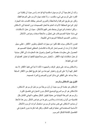 3
‫أن‬ ‫حيث‬ ‫وأسس‬ ‫قواعد‬ ‫لها‬ ‫مكتسبة‬ ‫مهارة‬ ‫الرسم‬ ‫أن‬ ً‫ا‬‫جيد‬ ‫تعلم‬ ‫أن‬ ‫والبد‬
90
‫من‬ %
،‫فقط‬ ‫الموهبة‬ ‫على‬ ‫الرسم‬ ‫مهارة‬ ‫تعتمد‬ ‫وال‬ ، ‫مكتسب‬ ‫شيء‬ ‫هي‬ ‫الرسم‬ ‫على‬ ‫القدرة‬
.‫المهارة‬ ‫هذه‬ ‫اكتساب‬ ‫يمكنك‬ ‫المستمر‬ ‫والتمرين‬ ‫والمالحظة‬ ‫المراقبة‬ ‫طريق‬ ‫عن‬ ‫ولكن‬
‫المختلفة‬ ‫البرامج‬ ‫وفر‬ُ‫ت‬
‫االسكتش‬ ‫إلى‬ ‫الحاجة‬ ‫دون‬ ‫التصميمات‬ ‫لعمل‬ ‫المتنوعة‬ ‫األدوات‬
‫االسكتشات‬ ‫عمل‬ ‫إن‬ ‫حيث‬ ، ‫لألشكال‬ ‫الفهم‬ ‫نفس‬ ‫يمنحك‬ ‫لن‬ ‫البرامج‬ ‫استخدام‬ ‫ولكن‬ ،
‫األشكال‬ ‫وخواص‬ ‫صفات‬ ‫مالحظة‬ ‫و‬ ‫تحليل‬ ‫على‬ ‫قائم‬ ‫التصميم‬ ‫عملية‬ ‫بداية‬ ‫في‬
.‫الطبيعة‬ ‫في‬ ‫الموجودة‬ ‫المختلفة‬ ‫التصميم‬ ‫وعناصر‬
‫سو‬ ‫االسكتش‬ ‫فبدون‬
‫سبيل‬ ‫فعلى‬ ، ‫األفكار‬ ‫وتطوير‬ ‫التحليل‬ ‫مهارات‬ ‫من‬ ‫كثيرا‬ ‫تفقد‬ ‫ف‬
‫هو‬ ‫التصميم‬ ‫لعملية‬ ‫المنطقي‬ ‫فالتسلسل‬ ‫ما‬ ‫لشركة‬ ‫شعار‬ ‫تصمم‬ ‫أن‬ ‫أردت‬ ‫إذا‬ ‫المثال‬
‫مبدئية‬ ‫أفكار‬ ‫إلى‬ ‫المعلومات‬ ‫هذه‬ ‫وتحويل‬ ‫العميل‬ ‫من‬ ‫مفصلة‬ ‫معلومات‬ ‫على‬ ‫الحصول‬
‫ل‬ ‫صالحيتها‬ ‫مدى‬ ‫إلختبار‬ ، ‫األفكار‬ ‫لهذه‬ ‫اسكتشات‬ ‫عمل‬ ‫ثم‬
‫ثم‬ ‫أفضلها‬ ‫اختيار‬ ‫ثم‬ ‫لتنفيذ‬
.‫تنفيذها‬ ‫في‬ ‫البدء‬
‫بعد‬ ‫إال‬ ‫األفكار‬ ‫تنفيذ‬ ‫في‬ ‫تبدأ‬ ‫ال‬ ‫ألنك‬ ‫والمجهود؛‬ ‫الوقت‬ ‫توفير‬ ‫على‬ ‫يساعد‬ ‫واالسكتش‬
‫السابقة‬ ‫األفكار‬ ‫من‬ ‫العقل‬ ‫تفريغ‬ ‫أجل‬ ‫من‬ ‫أجودها‬ ‫واختيار‬ ‫الورق‬ ‫على‬ ‫أوال‬ ‫إليها‬ ‫النظر‬
‫المراد‬ ‫للموضوع‬ ‫أخرى‬ ‫بدائل‬ ‫في‬ ‫التفكير‬ ‫على‬ ‫يساعد‬ ‫وهذا‬
.‫تصميمه‬
‫والرسم‬ ‫اإلسكتش‬ ‫بين‬ ‫الفرق‬
،‫االسكتش‬ ‫هو‬ ‫الرسم‬ ‫مراحل‬ ‫من‬ ‫مرحلة‬ ‫أول‬ ‫أن‬ ‫حيث‬ ،‫الرسم‬ ‫مقدمة‬ ‫هو‬ ‫اإلسكتش‬
.‫كثيرة‬ ‫تفاصيل‬ ‫في‬ ‫الدخول‬ ‫بدون‬ ‫الشكل‬ ‫لتوضيح‬ ‫السريع‬ ‫الرسم‬ ‫هو‬ ‫فاالسكتش‬
‫بكل‬ ‫الكامل‬ ‫النهائي‬ ‫بمظهره‬ ‫الشكل‬ ‫إظهار‬ ‫عملية‬ ‫من‬ ‫النهائية‬ ‫المرحلة‬ ‫هو‬ ‫والرسم‬
‫من‬ ‫تفاصيله‬
‫نالحظ‬ ‫هنا‬ ‫ومن‬ .‫الشكل‬ ‫خواص‬ ‫من‬ ‫وغيرها‬ ‫ومالمس‬ ‫وإضاءات‬ ‫ألوان‬
‫واألشكال‬ ‫الرسم‬ ‫أدوات‬ ‫استعمال‬ ‫من‬ ‫الرسم‬ ‫مبادئ‬ ‫نفس‬ ‫هي‬ ‫االسكتش‬ ‫مبادئ‬ ‫أن‬
‫في‬ ‫الدخول‬ ‫بدون‬ ‫ذكرننا‬ ‫كما‬ ‫ولكن‬ ،‫الشكل‬ ‫تركيب‬ ‫عملية‬ ‫في‬ ‫المستخدمة‬ ‫األساسية‬
‫المرسوم‬ ‫للشكل‬ ‫الكاملة‬ ‫التفاصيل‬
 