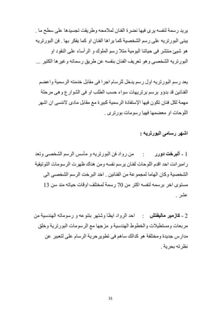 31
‫يريد‬
‫رسمة‬
‫لنفسه‬
‫يرى‬
‫فيها‬
‫نضرة‬
‫الفنان‬
‫لمالمحه‬
‫وطريقت‬
‫تجسيدها‬
‫على‬
‫سطح‬
‫ما‬
.
‫يبنى‬
‫البورتريه‬
‫على‬
‫رسم‬
‫الشخصية‬
‫ك‬
‫ما‬
‫يراها‬
‫الفنان‬
‫او‬
‫كما‬
‫يفكر‬
‫بها‬
.
‫فن‬
‫البورتريه‬
‫هو‬
‫شيئ‬
‫منتشر‬
‫فى‬
‫حياتنا‬
‫اليومية‬
‫متال‬
‫رسم‬
‫الملوك‬
‫و‬
‫الرأساء‬
‫على‬
‫النقود‬
‫او‬
‫البورتريه‬
‫الشخصى‬
‫وهو‬
‫تعريف‬
‫الفنان‬
‫بنفسه‬
‫عن‬
‫طريق‬
‫رسماته‬
‫وغيرها‬
‫الكتير‬
...
‫يعد‬
‫رسم‬
‫البورتريه‬
‫اول‬
‫رسم‬
‫يدخل‬
‫للرسام‬
‫اجرا‬
‫فى‬
‫مقابل‬
‫خدمته‬
‫الرسمية‬
‫واعضم‬
‫الفنانين‬
‫قد‬
‫بدؤو‬
‫برسم‬
‫برتريهات‬
‫سواء‬
‫حسب‬
‫الطلب‬
‫او‬
‫فى‬
‫الشوارع‬
‫وهى‬
‫مرحلة‬
‫مهمة‬
‫لكل‬
‫فنان‬
‫تكون‬
‫فيها‬
‫اإلستفادة‬
‫الرسمية‬
‫كبيرة‬
‫مع‬
‫مقابل‬
‫مادى‬
‫الننسى‬
‫ان‬
‫اشهر‬
‫اللوحات‬
‫او‬
‫معضمها‬
‫فهيا‬
‫رسومات‬
‫بورترى‬
.
‫اشهر‬
‫رسامى‬
‫البورتريه‬
:
1
-
‫ألبرخت‬
‫دورر‬
:
‫من‬
‫رواد‬
‫فن‬
‫البورتريه‬
‫و‬
‫مأسس‬
‫الرسم‬
‫الشخصى‬
‫وتعد‬
‫رامبرانت‬
‫احد‬
‫اقدم‬
‫اللوحات‬
‫لفنان‬
‫يرسم‬
‫نفسه‬
‫ومن‬
‫هناك‬
‫ظهرت‬
‫الرسومات‬
‫التوتيقية‬
‫الشخصية‬
‫وكان‬
‫الهاما‬
‫لمجموعة‬
‫من‬
‫الفنانين‬
.
‫اخد‬
‫البرخت‬
‫الرسم‬
‫الشخصى‬
‫الى‬
‫مستوى‬
‫اخر‬
‫برسمه‬
‫لنفسه‬
‫اكتر‬
‫من‬
70
‫رسمة‬
‫لمختلف‬
‫اوقات‬
‫حياته‬
‫مند‬
‫سن‬
3
1
‫عشر‬
.
2
-
‫كازمير‬
‫ماليفتش‬
:
‫احد‬
‫الرواد‬
‫ايظا‬
‫وشتهر‬
‫بتنوعه‬
‫و‬
‫رسوماته‬
‫الهندسية‬
‫من‬
‫مربعات‬
‫ومستطيالت‬
‫والخطوط‬
‫الهندسية‬
‫و‬
‫مزجها‬
‫مع‬
‫الرسومات‬
‫البورترية‬
‫وخلق‬
‫مدارس‬
‫جديدة‬
‫ومختلفة‬
‫هو‬
‫كدالك‬
‫ساهم‬
‫فى‬
‫تطويرحرية‬
‫الرسام‬
‫على‬
‫لتعبير‬
‫عن‬
‫نظرته‬
‫بحرية‬
.
 