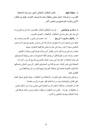 32
3
-
‫ميكيال‬
‫نجيلو‬
:
‫الفنان‬
‫المتكامل‬
‫اإليطالى‬
‫اشتهر‬
‫ببوترياته‬
‫الحائطية‬
‫الكبرى‬
‫و‬
‫ان‬
‫لوحاته‬
‫تحمل‬
‫معانى‬
‫مختلفة‬
‫ومتنوعة‬
‫يصعب‬
‫التعرف‬
‫عليها‬
‫من‬
‫النظرة‬
‫األولى‬
‫وتفاوت‬
‫المواضيع‬
‫من‬
‫شخص‬
‫ألخر‬
.
4
-
‫ساندرو‬
‫بوتيتشيلى‬
:
‫الرسام‬
‫اإليطالى‬
‫المتأتر‬
‫بالتصوير‬
‫اخد‬
‫الرسم‬
‫البورتربه‬
‫الى‬
‫بعد‬
‫اخر‬
‫ممزوحا‬
‫بين‬
‫المتالية‬
‫و‬
‫الواقعية‬
‫و‬
‫التجسيد‬
‫الغريب‬
.
٥
-
‫رفائيلو‬
‫سانزيو‬
‫دا‬
‫أوربينو‬
:
‫احد‬
‫اعضم‬
‫الرسامين‬
‫و‬
‫اكترهم‬
‫موهبة‬
‫رغم‬
‫توفيه‬
‫بسن‬
‫صغيرة‬
‫الى‬
‫انه‬
‫نجح‬
‫فى‬
‫اصال‬
‫فنه‬
‫الى‬
‫مستوى‬
‫عضيم‬
‫مع‬
‫خيرة‬
‫الرسامين‬
‫العالمين‬
‫محاوال‬
‫اخد‬
‫رسمه‬
‫الى‬
‫ابعد‬
‫ما‬
‫يمكن‬
‫بالواقعية‬
‫المنتشرة‬
‫حينها‬
‫ختاما‬
‫رسم‬
‫البورتريه‬
‫كان‬
‫اساس‬
‫لنتشار‬
‫الرسم‬
‫كما‬
‫نعرفه‬
‫اليوم‬
‫وهاؤالء‬
‫الفنانين‬
‫امضو‬
‫سنوات‬
‫تدرب‬
‫طويلة‬
‫قبل‬
‫ان‬
‫يصلو‬
‫لتلك‬
‫المستويات‬
‫وعدم‬
‫رؤيتيتنا‬
‫لمستوياتهم‬
‫فى‬
‫ايامنا‬
‫الحالية‬
‫او‬
‫انقرادها‬
‫هى‬
‫بسبب‬
‫اهمال‬
‫المتدربين‬
‫لتاريخ‬
‫الرسم‬
‫و‬
‫الدراسة‬
‫المعمقة‬
‫وفى‬
‫نفس‬
‫الوقت‬
‫عدم‬
‫مواكبة‬
‫من‬
‫المحترفين‬
‫لتطور‬
‫الرسمى‬
‫الحالى‬
‫وتمسكهم‬
‫باألساليب‬
‫القديمة‬
‫خاصتا‬
‫فى‬
‫اوطاننا‬
‫العربية‬
‫ونهج‬
‫المدارس‬
‫الرسمية‬
‫فقط‬
‫دون‬
‫التطوير‬
‫فيها‬
‫رسم‬
‫البورتريه‬
‫يعتمد‬
‫على‬
‫الخبرة‬
‫و‬
‫اإلستفادة‬
‫من‬
‫األخطاء‬
‫و‬
‫ايجاد‬
‫طرق‬
‫تسهل‬
‫العمل‬
‫عل‬
‫ى‬
‫الفنان‬
‫وإليجادها‬
‫وجب‬
‫دراسة‬
‫لعالم‬
‫الفن‬
‫عموما‬
‫والرسم‬
‫خاصتا‬
..
‫كما‬
‫ان‬
‫التحديث‬
‫و‬
‫مواكبة‬
‫اساليب‬
‫الرسم‬
‫الجديدة‬
‫شيئ‬
‫حتمى‬
‫سواء‬
‫من‬
‫اساليب‬
‫تلوين‬
‫او‬
‫تخطيط‬
‫او‬
‫غيرها‬
...
‫فليس‬
‫من‬
‫المعقول‬
‫ان‬
‫يطلب‬
‫شخص‬
‫صوره‬
‫فوتوغرافية‬
‫فى‬
‫ايامنا‬
‫الحالية‬
‫ويجدها‬
‫باألبيض‬
‫واألسود‬
.
 