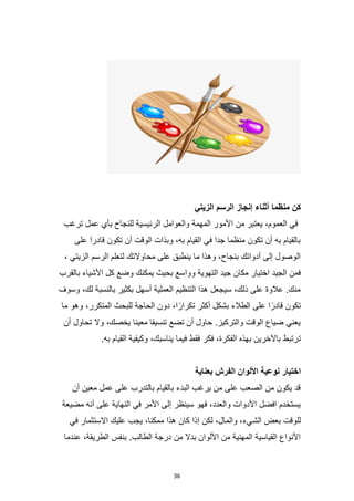 36
‫الزيتي‬ ‫الرسم‬ ‫إنجاز‬ ‫أثناء‬ ‫منظما‬ ‫كن‬
‫ترغب‬ ‫عمل‬ ‫بأي‬ ‫للنجاح‬ ‫الرئيسية‬ ‫والعوامل‬ ‫المهمة‬ ‫األمور‬ ‫من‬ ‫يعتبر‬ ،‫العموم‬ ‫في‬
‫على‬ ‫قادرا‬ ‫تكون‬ ‫أن‬ ‫الوقت‬ ‫وبذات‬ ،‫به‬ ‫القيام‬ ‫في‬ ‫جدا‬ ‫منظما‬ ‫تكون‬ ‫أن‬ ‫به‬ ‫بالقيام‬
، ‫الزيتي‬ ‫الرسم‬ ‫لتعلم‬ ‫محاوالتك‬ ‫على‬ ‫ينطبق‬ ‫ما‬ ‫وهذا‬ ،‫بنجاح‬ ‫أدواتك‬ ‫إلى‬ ‫الوصول‬
‫ووا‬ ‫التهوية‬ ‫جيد‬ ‫مكان‬ ‫اختيار‬ ‫الجيد‬ ‫فمن‬
‫بالقرب‬ ‫األشياء‬ ‫كل‬ ‫وضع‬ ‫يمكنك‬ ‫بحيث‬ ‫سع‬
‫وسوف‬ ،‫لك‬ ‫بالنسبة‬ ‫بكثير‬ ‫أسهل‬ ‫العملية‬ ‫التنظيم‬ ‫هذا‬ ‫سيجعل‬ ،‫ذلك‬ ‫على‬ ‫عالوة‬ .‫منك‬
‫ما‬ ‫وهو‬ ،‫المتكرر‬ ‫للبحث‬ ‫الحاجة‬ ‫دون‬ ،‫ا‬ً‫تكرار‬ ‫أكثر‬ ‫بشكل‬ ‫الطالء‬ ‫على‬ ‫ا‬ً‫قادر‬ ‫تكون‬
‫أن‬ ‫تحاول‬ ‫وال‬ ،‫يخصك‬ ‫معينا‬ ‫تنسيقا‬ ‫تضع‬ ‫أن‬ ‫حاول‬ .‫والتركيز‬ ‫الوقت‬ ‫ضياع‬ ‫يعني‬
‫ت‬
.‫به‬ ‫القيام‬ ‫وكيفية‬ ،‫يناسبك‬ ‫فيما‬ ‫فقط‬ ‫فكر‬ ،‫الفكرة‬ ‫بهذه‬ ‫باآلخرين‬ ‫رتبط‬
‫بعناية‬ ‫الفرش‬ ‫األلوان‬ ‫نوعية‬ ‫اختيار‬
‫أن‬ ‫معين‬ ‫عمل‬ ‫على‬ ‫بالتدرب‬ ‫بالقيام‬ ‫البدء‬ ‫يرغب‬ ‫من‬ ‫على‬ ‫الصعب‬ ‫من‬ ‫يكون‬ ‫قد‬
‫مضيعة‬ ‫أنه‬ ‫على‬ ‫النهاية‬ ‫في‬ ‫األمر‬ ‫إلى‬ ‫سينظر‬ ‫فهو‬ ،‫والعدد‬ ‫األدوات‬ ‫افضل‬ ‫يستخدم‬
‫الش‬ ‫بعض‬ ‫للوقت‬
‫في‬ ‫االستثمار‬ ‫عليك‬ ‫يجب‬ ،‫ممكنا‬ ‫هذا‬ ‫كان‬ ‫إذا‬ ‫لكن‬ ،‫والمال‬ ،‫يء‬
‫عندما‬ ،‫الطريقة‬ ‫بنفس‬ .‫الطالب‬ ‫درجة‬ ‫من‬ ‫بدال‬ ‫األلوان‬ ‫من‬ ‫المهنية‬ ‫القياسية‬ ‫األنواع‬
 