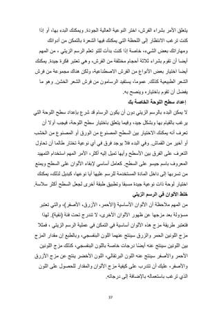 37
‫إذا‬ ‫أو‬ ،‫بها‬ ‫البدء‬ ‫ويمكنك‬ .‫الجودة‬ ‫العالية‬ ‫النوعية‬ ‫اختر‬ ،‫الفرش‬ ‫بشراء‬ ‫األمر‬ ‫يتعلق‬
‫فيه‬ ‫يمكنك‬ ‫التي‬ ‫اللحظة‬ ‫إلى‬ ‫االنتظار‬ ‫ترغب‬ ‫كنت‬
‫أدواتك‬ ‫من‬ ‫بالتمكن‬ ‫الشعرة‬ ‫ا‬
‫المهم‬ ‫من‬ ، ‫الزيتي‬ ‫الرسم‬ ‫تعلم‬ ‫للتو‬ ‫بدأت‬ ‫كنت‬ ‫إذا‬ ‫خاصة‬ ،‫الشيء‬ ‫بعض‬ ‫ومهاراتك‬
‫يمكنك‬ .‫جيدة‬ ‫فكرة‬ ‫تعتبر‬ ‫وهي‬ ،‫الفرش‬ ‫من‬ ‫مختلفة‬ ‫أحجام‬ ‫ثالثة‬ ‫بشراء‬ ‫تقوم‬ ‫أن‬ ‫أيضا‬
‫فرش‬ ‫من‬ ‫مجموعة‬ ‫هناك‬ ‫ولكن‬ ،‫االصطناعية‬ ‫الفرش‬ ‫من‬ ‫األنواع‬ ‫بعض‬ ‫اختيار‬ ‫أيضا‬
‫الطبيعي‬ ‫الشعر‬
‫ما‬ ‫وهو‬ .‫الخشن‬ ‫الشعر‬ ‫فرش‬ ‫من‬ ‫الرسامون‬ ‫يستفيد‬ ،‫عموما‬ .‫كذلك‬ ‫ة‬
.‫به‬ ‫وينصح‬ ‫باختياره‬ ‫تقوم‬ ‫أن‬ ‫يفضل‬
‫بك‬ ‫الخاصة‬ ‫اللوحة‬ ‫سطح‬ ‫إعداد‬
‫التي‬ ‫اللوحة‬ ‫سطح‬ ‫بإعداد‬ ‫شرع‬ ‫قد‬ ‫الرسام‬ ‫يكون‬ ‫أن‬ ‫دون‬ ‫الزيتي‬ ‫بالرسم‬ ‫البدء‬ ‫يمكن‬ ‫ال‬
‫أن‬ ‫أوال‬ ‫فيجب‬ ،‫اللوحة‬ ‫سطح‬ ‫باختيار‬ ‫يتعلق‬ ‫وفيما‬ ،‫جيد‬ ‫وبشكل‬ ‫بها‬ ‫بالقيام‬ ‫يرغب‬
‫الخشب‬ ‫من‬ ‫المصنوع‬ ‫أو‬ ‫الورق‬ ‫من‬ ‫المصنوع‬ ‫السطح‬ ‫بين‬ ‫االختيار‬ ‫يمكنك‬ ‫أنه‬ ‫تعرف‬
‫يو‬ ‫فال‬ ‫البدء‬ ‫وفي‬ .‫القماش‬ ‫من‬ ‫أخير‬ ‫أو‬
‫تحاول‬ ‫أن‬ ‫طالما‬ ‫تختار‬ ‫نوعية‬ ‫أي‬ ‫في‬ ‫فرق‬ ‫جد‬
‫التمهيد‬ ‫استخدام‬ ‫المهم‬ ‫األمر‬ ،‫أكثر‬ ‫إليه‬ ‫تميل‬ ‫وأيها‬ ‫األسطح‬ ‫بين‬ ‫الفرق‬ ‫على‬ ‫التعرف‬
‫ويمنع‬ ‫السطح‬ ‫على‬ ‫األلوان‬ ‫إلبقاء‬ ‫أساسي‬ ‫كعامل‬ .‫السطح‬ ‫على‬ ‫جيسو‬ ‫باسم‬ ‫المعروف‬
‫ل‬ ‫كبديل‬ ،‫نوعها‬ ‫أيا‬ ‫عليها‬ ‫للرسم‬ ‫المستخدمة‬ ‫المادة‬ ‫داخل‬ ‫إلى‬ ‫تسربها‬ ‫من‬
‫يمكنك‬ ،‫ذلك‬
.‫سالسة‬ ‫أكثر‬ ‫السطح‬ ‫لجعل‬ ‫أخرى‬ ‫طبقة‬ ‫وتطبيق‬ ‫مسبقا‬ ‫جيدة‬ ‫نوعية‬ ‫ذات‬ ‫لوحة‬ ‫اختيار‬
‫الزيتي‬ ‫الرسم‬ ‫في‬ ‫األلوان‬ ‫خلط‬
‫تعتبر‬ ‫والتي‬ ،)‫األصفر‬ ،‫األزرق‬ ،‫(األحمر‬ ‫األساسية‬ ‫األلوان‬ ‫أن‬ ‫مالحظة‬ ‫المهم‬ ‫من‬
‫لهذ‬ .)‫(نقية‬ ‫فئة‬ ‫تحت‬ ‫تندرج‬ ‫ال‬ ،‫األخرى‬ ‫األلوان‬ ‫ظهور‬ ‫عن‬ ‫مزجها‬ ‫بعد‬ ‫مسؤولة‬
‫ا‬
‫فمثال‬ ، ‫الزيتي‬ ‫الرسم‬ ‫عملية‬ ‫في‬ ‫التمكن‬ ‫في‬ ‫أساسية‬ ‫األلوان‬ ‫هذه‬ ‫مزج‬ ‫طريقة‬ ‫فتعتبر‬
‫المزج‬ ‫مقدار‬ ‫إن‬ ‫وبالطبع‬ ،‫البنفسجي‬ ‫اللون‬ ‫عنهما‬ ‫سينتج‬ ‫والزرق‬ ‫الحمر‬ ‫اللونين‬ ‫مزج‬
‫اللونين‬ ‫مزج‬ ‫كذلك‬ ،‫البنفسجي‬ ‫باللون‬ ‫خاصة‬ ‫درجات‬ ‫ًا‬‫ض‬‫أي‬ ‫عنه‬ ‫سينتج‬ ‫اللونين‬ ‫بين‬
‫اللو‬ ‫عنه‬ ‫سينتج‬ ‫واألصفر‬ ‫األحمر‬
‫األزرق‬ ‫مزج‬ ‫عن‬ ‫ينتج‬ ‫األخضر‬ ‫اللون‬ ،‫البرتقالي‬ ‫ن‬
‫اللون‬ ‫على‬ ‫للحصول‬ ‫والمقدار‬ ‫األلوان‬ ‫مزج‬ ‫كيفية‬ ‫على‬ ‫تتدرب‬ ‫أن‬ ‫عليك‬ ،‫واألصفر‬
.‫درجاته‬ ‫إلى‬ ‫باإلضافة‬ ‫باستعماله‬ ‫ترغب‬ ‫الذي‬
 