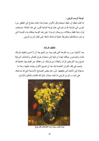 38
‫الزيتي‬ ‫الرسم‬ ‫لوحة‬
:
‫إلى‬ ‫تحتاج‬ ‫فانت‬ ،‫تبدأ‬ ‫عندما‬ ‫األلوان‬ ‫كل‬ ‫استخدام‬ ‫عليك‬ ‫أن‬ ‫تعتقد‬ ‫كنت‬ ‫إذا‬
‫مرة‬ ‫التفكير‬
‫ستستخدم‬ ،‫الحالة‬ ‫هذه‬ ‫في‬ .‫اللون‬ ‫أحادية‬ ‫لوحة‬ ‫عمل‬ ‫في‬ ‫ترغب‬ ‫قد‬ ،‫البداية‬ ‫في‬ .‫أخرى‬
‫التي‬ ‫اللوحة‬ ‫بناء‬ ‫يمكنك‬ ‫اللوحة‬ ‫هذه‬ ‫على‬ ‫بناءا‬ ‫ثم‬ ،‫ودرجاته‬ ،‫وظالله‬ ،‫فقط‬ ‫ًا‬‫د‬‫واح‬ ‫ا‬ً‫ن‬‫لو‬
. ‫الزيتي‬ ‫الرسم‬ ‫إتقان‬ ‫على‬ ‫الحقا‬ ‫تساعدك‬ ‫عملية‬ ‫وبطريقة‬ ‫باستكمالها‬ ‫ترغب‬
‫فرشك‬ ‫تنظيف‬
‫ا‬ ‫بعد‬
‫فرشك‬ ‫تنظيف‬ ‫تنسى‬ ‫ال‬ ‫أن‬ ‫جدا‬ ‫المهم‬ ‫من‬ ،‫بها‬ ‫تقوم‬ ‫التي‬ ‫اللوحة‬ ‫رسم‬ ‫من‬ ‫النتهاء‬
‫الورقية‬ ‫والمناشف‬ ‫القماش‬ ‫خرق‬ ‫استخدام‬ ‫إلى‬ ‫تلجا‬ ‫أن‬ ‫ًا‬‫ض‬‫أي‬ ‫يمكنك‬ .‫والصابون‬ ‫بالماء‬
‫قد‬ ‫العملية‬ ‫بهذه‬ ‫القيام‬ ‫عن‬ ‫إغفالك‬ ‫إن‬ ،‫فرشك‬ ‫من‬ ‫والطالء‬ ‫الزائد‬ ‫التربنتين‬ ‫زيت‬ ‫لمسح‬
‫بك‬ ‫الخاصة‬ ‫الفرش‬ ‫تلف‬ ‫في‬ ‫يتسبب‬
‫ما‬ ‫وهذا‬ ،‫عليها‬ ‫جامدة‬ ‫األلوان‬ ‫تصبح‬ ‫أن‬ ‫بعد‬
‫تساعدك‬ ‫قد‬ ‫التي‬ ‫األساسية‬ ‫النصائح‬ ‫بعض‬ ‫هذه‬ ،‫إذن‬ .‫تنظيفها‬ ‫إلى‬ ‫االنتباه‬ ‫إلى‬ ‫يدعوك‬
.‫واإلبداع‬ ‫والتعلم‬ ‫الفائدة‬ ‫لك‬ ‫نأمل‬ .‫ا‬ً‫ئ‬‫مبتد‬ ‫كنت‬ ‫إذا‬ ‫الزيتي‬ ‫الرسم‬ ‫بـ‬ ‫البدء‬ ‫على‬
‫زيتية‬ ‫بالوان‬ ‫لوحة‬
‫جوغ‬ ‫لفان‬ ‫الخشخاش‬ ‫زهرة‬
 