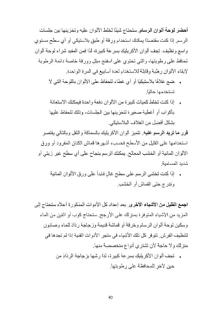 40
‫أحضر‬
‫لوحة‬
‫ألوان‬
.‫الرسام‬
‫جلسات‬ ‫بين‬ ‫وتخزينها‬ ‫عليه‬ ‫األلوان‬ ‫لخلط‬ ‫ا‬ً‫ئ‬‫شي‬ ‫ستحتاج‬
‫مستوي‬ ‫سطح‬ ‫أي‬ ‫أو‬ ‫بالستيكي‬ ‫طبق‬ ‫أو‬ ‫ورقة‬ ‫استخدام‬ ‫يمكنك‬ ‫ًا‬‫د‬‫مقتص‬ ‫كنت‬ ‫إذا‬ .‫الرسم‬
‫ألوان‬ ‫لوحة‬ ‫شراء‬ ‫المفيد‬ ‫فمن‬ ‫لذا‬ ،‫كبيرة‬ ‫بسرعة‬ ‫األكريليك‬ ‫ألوان‬ ‫تجف‬ .‫ونظيف‬ ‫واسع‬
‫الرطوبة‬ ‫دائمة‬ ‫خاصة‬ ‫وورقة‬ ‫مبلل‬ ‫اسفنج‬ ‫على‬ ‫تحتوي‬ ‫والتي‬ ،‫رطوبتها‬ ‫على‬ ‫تحافظ‬
‫لالستخدا‬ ‫وقابلة‬ ‫رطبة‬ ‫األلوان‬ ‫إلبقاء‬
.‫الواحدة‬ ‫المرة‬ ‫في‬ ‫أسابيع‬ ‫لعدة‬ ‫م‬
•
‫ال‬ ‫التي‬ ‫باللوحة‬ ‫األلوان‬ ‫على‬ ‫للحفاظ‬ ‫غطاء‬ ‫أي‬ ‫أو‬ ‫ًا‬‫ي‬‫بالستيك‬ ‫ا‬ً‫ف‬‫غال‬ ‫ضع‬
.‫ًا‬‫ي‬‫حال‬ ‫تستخدمها‬
•
‫االستعانة‬ ‫فيمكنك‬ ‫واحدة‬ ‫دفعة‬ ‫األلوان‬ ‫من‬ ‫كبيرة‬ ‫كميات‬ ‫تخلط‬ ‫كنت‬ ‫إذا‬
‫عليها‬ ‫للحفاظ‬ ‫وذلك‬ ،‫الجلسات‬ ‫بين‬ ‫لتخزينها‬ ‫صغيرة‬ ‫أغطية‬ ‫أو‬ ‫بأكواب‬
‫أفضل‬ ‫بشكل‬
.‫البالستيكي‬ ‫الغالف‬ ‫من‬
‫قرر‬
‫ما‬
‫تريد‬
‫الرسم‬
‫عليه‬
.
‫يقتصر‬ ‫وبالتالي‬ ‫والثقل‬ ‫بالسماكة‬ ‫األكريليك‬ ‫ألوان‬ ‫تتميز‬
‫ورق‬ ‫أو‬ ‫المفرود‬ ‫الكتان‬ ‫قماش‬ ‫أشهرها‬ ،‫فحسب‬ ‫األسطح‬ ‫من‬ ‫القليل‬ ‫على‬ ‫استخدامها‬
‫أو‬ ‫زيتي‬ ‫غير‬ ‫سطح‬ ‫أي‬ ‫على‬ ‫بنجاح‬ ‫الرسم‬ ‫يمكنك‬ .‫المعالج‬ ‫الخشب‬ ‫أو‬ ‫المائية‬ ‫األلوان‬
‫المسام‬ ‫شديد‬
.‫ية‬
•
‫المائية‬ ‫األلوان‬ ‫ورق‬ ‫على‬ ‫فابدأ‬ ٍ‫ل‬‫غا‬ ‫سطح‬ ‫على‬ ‫الرسم‬ ‫تخشى‬ ‫كنت‬ ‫إذا‬
.‫الخشب‬ ‫أو‬ ‫القماش‬ ‫حتى‬ ‫وتدرج‬
‫اجمع‬
‫القليل‬
‫من‬
‫األشياء‬
‫األخرى‬
.
‫إلى‬ ‫ستحتاج‬ ‫أعاله‬ ‫المذكورة‬ ‫األدوات‬ ‫كل‬ ‫إعداد‬ ‫بعد‬
‫الماء‬ ‫من‬ ‫اثنين‬ ‫أو‬ ‫كوب‬ ‫ستحتاج‬ .‫األرجح‬ ‫على‬ ‫بمنزلك‬ ‫المتوفرة‬ ‫األشياء‬ ‫من‬ ‫المزيد‬
‫وصابون‬ ‫للماء‬ ‫رذاذ‬ ‫وزجاجة‬ ‫قديمة‬ ‫قماشة‬ ‫أو‬ ‫وخرقة‬ ‫الرسام‬ ‫ألوان‬ ‫لوحة‬ ‫وسكين‬
‫في‬ ‫تجدها‬ ‫لم‬ ‫إذا‬ ‫الفنية‬ ‫األدوات‬ ‫متجر‬ ‫في‬ ‫األشياء‬ ‫تلك‬ ‫كل‬ ‫تتوفر‬ .‫الفرش‬ ‫لتنظيف‬
.‫منها‬ ‫متخصصة‬ ‫أنواع‬ ‫تشتري‬ ‫ألن‬ ‫حاجة‬ ‫وال‬ ‫منزلك‬
•
‫من‬ ‫الرذاذ‬ ‫بزجاجة‬ ‫رشها‬ ‫لذا‬ ،‫كبيرة‬ ‫بسرعة‬ ‫األكريليك‬ ‫ألوان‬ ‫تجف‬
‫حين‬
.‫رطوبتها‬ ‫على‬ ‫للمحافظة‬ ‫آلخر‬
 