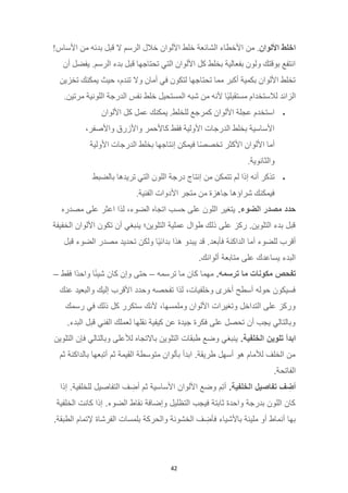 42
‫اخلط‬
‫األلوان‬
.
‫من‬
!‫األساس‬ ‫من‬ ‫بدئه‬ ‫قبل‬ ‫ال‬ ‫الرسم‬ ‫خالل‬ ‫األلوان‬ ‫خلط‬ ‫الشائعة‬ ‫األخطاء‬
‫أن‬ ‫يفضل‬ .‫الرسم‬ ‫بدء‬ ‫قبل‬ ‫تحتاجها‬ ‫التي‬ ‫األلوان‬ ‫كل‬ ‫بخلط‬ ‫بفعالية‬ ‫ولون‬ ‫بوقتك‬ ‫انتفع‬
‫تخزين‬ ‫يمكنك‬ ‫حيث‬ ،‫تندم‬ ‫وال‬ ‫أمان‬ ‫في‬ ‫لتكون‬ ‫تحتاجها‬ ‫مما‬ ‫أكبر‬ ‫بكمية‬ ‫األلوان‬ ‫تخلط‬
‫ال‬ ‫شبه‬ ‫من‬ ‫ألنه‬ ‫ًا‬‫ي‬‫مستقبل‬ ‫لالستخدام‬ ‫الزائد‬
.‫مرتين‬ ‫اللونية‬ ‫الدرجة‬ ‫نفس‬ ‫خلط‬ ‫مستحيل‬
•
‫األلوان‬ ‫كل‬ ‫عمل‬ ‫يمكنك‬ .‫للخلط‬ ‫كمرجع‬ ‫األلوان‬ ‫عجلة‬ ‫استخدم‬
،‫واألصفر‬ ‫واألزرق‬ ‫كاألحمر‬ ‫فقط‬ ‫األولية‬ ‫الدرجات‬ ‫بخلط‬ ‫األساسية‬
‫األولية‬ ‫الدرجات‬ ‫بخلط‬ ‫إنتاجها‬ ‫فيمكن‬ ‫ا‬ً‫ص‬‫تخص‬ ‫األكثر‬ ‫األلوان‬ ‫أما‬
.‫والثانوية‬
•
‫من‬ ‫تتمكن‬ ‫لم‬ ‫إذا‬ ‫أنه‬ ‫تذكر‬
‫بالضبط‬ ‫تريدها‬ ‫التي‬ ‫اللون‬ ‫درجة‬ ‫إنتاج‬
.‫الفنية‬ ‫األدوات‬ ‫متجر‬ ‫من‬ ‫جاهزة‬ ‫شراؤها‬ ‫فيمكنك‬
‫حدد‬
‫مصدر‬
.‫الضوء‬
‫مصدره‬ ‫على‬ ‫اعثر‬ ‫لذا‬ ،‫الضوء‬ ‫اتجاه‬ ‫حسب‬ ‫على‬ ‫اللون‬ ‫يتغير‬
‫الخفيفة‬ ‫األلوان‬ ‫تكون‬ ‫أن‬ ‫ينبغي‬ ‫التلوين؛‬ ‫عملية‬ ‫طوال‬ ‫ذلك‬ ‫على‬ ‫ركز‬ .‫التلوين‬ ‫بدء‬ ‫قبل‬
.‫فأبعد‬ ‫الداكنة‬ ‫أما‬ ‫للضوء‬ ‫أقرب‬
‫قبل‬ ‫الضوء‬ ‫مصدر‬ ‫تحديد‬ ‫ولكن‬ ‫ًا‬‫ي‬‫بدائ‬ ‫هذا‬ ‫يبدو‬ ‫قد‬
.‫ألوانك‬ ‫متابعة‬ ‫على‬ ‫يساعدك‬ ‫البدء‬
‫تفحص‬
‫مكونات‬
‫ما‬
.‫ترسمه‬
‫ترسمه‬ ‫ما‬ ‫كان‬ ‫مهما‬
–
‫فقط‬ ‫ًا‬‫د‬‫واح‬ ‫ا‬ً‫ئ‬‫شي‬ ‫كان‬ ‫وإن‬ ‫حتى‬
–
‫عنك‬ ‫والبعيد‬ ‫إليك‬ ‫األقرب‬ ‫وحدد‬ ‫تفحصه‬ ‫لذا‬ ،‫وخلفيات‬ ‫أخرى‬ ‫أسطح‬ ‫حوله‬ ‫فسيكون‬
‫رسمك‬ ‫في‬ ‫ذلك‬ ‫كل‬ ‫ستكرر‬ ‫ألنك‬ ،‫وملمسها‬ ‫األلوان‬ ‫وتغيرات‬ ‫التداخل‬ ‫على‬ ‫وركز‬
‫قبل‬ ‫الفني‬ ‫لعملك‬ ‫نقلها‬ ‫كيفية‬ ‫عن‬ ‫جيدة‬ ‫فكرة‬ ‫على‬ ‫تحصل‬ ‫أن‬ ‫يجب‬ ‫وبالتالي‬
.‫البدء‬
‫ابدأ‬
‫تلوين‬
.‫الخلفية‬
‫التلوين‬ ‫فإن‬ ‫وبالتالي‬ ‫لألعلى‬ ‫باالتجاه‬ ‫التلوين‬ ‫طبقات‬ ‫وضع‬ ‫ينبغي‬
‫ثم‬ ‫بالداكنة‬ ‫أتبعها‬ ‫ثم‬ ‫القيمة‬ ‫متوسطة‬ ‫بألوان‬ ‫ابدأ‬ .‫طريقة‬ ‫أسهل‬ ‫هو‬ ‫لألمام‬ ‫الخلف‬ ‫من‬
.‫الفاتحة‬
‫ف‬ ِ
‫أض‬
‫تفاصيل‬
.‫الخلفية‬
‫إذا‬ .‫للخلفية‬ ‫التفاصيل‬ ‫ف‬ ِ
‫أض‬ ‫ثم‬ ‫األساسية‬ ‫األلوان‬ ‫وضع‬ ‫م‬ِ‫ت‬‫أ‬
‫الخلفية‬ ‫كانت‬ ‫إذا‬ .‫الضوء‬ ‫نقاط‬ ‫وإضافة‬ ‫التظليل‬ ‫فيجب‬ ‫ثابتة‬ ‫واحدة‬ ‫بدرجة‬ ‫اللون‬ ‫كان‬
.‫الطبقة‬ ‫إلتمام‬ ‫الفرشاة‬ ‫بلمسات‬ ‫والحركة‬ ‫الخشونة‬ ‫ف‬ ِ
‫فأض‬ ‫باألشياء‬ ‫مليئة‬ ‫أو‬ ‫أنماط‬ ‫بها‬
 