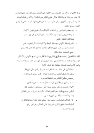 43
‫لون‬
.‫األشياء‬
‫لون‬ ‫ثم‬ ‫عليها‬ ‫التعرف‬ ‫يمكن‬ ‫أشكال‬ ‫إلى‬ ‫األشياء‬ ‫ّم‬ِ‫س‬‫ق‬ ،‫التلوين‬ ‫تبدأ‬ ‫أن‬ ‫ما‬
‫لو‬ ‫بدرجات‬ ‫منها‬ ‫كل‬
‫معالم‬ ‫فستبدأ‬ ‫واأللوان‬ ‫األشكال‬ ‫من‬ ‫الكثير‬ ‫تضع‬ ‫أن‬ ‫ما‬ .‫ثابتة‬ ‫نية‬
‫يكون‬ ‫ال‬ ‫حتى‬ ‫الواحدة‬ ‫المرة‬ ‫في‬ ‫صغيرة‬ ‫أجزاء‬ ‫على‬ ‫ركز‬ .‫بالظهور‬ ‫المرسوم‬ ‫الشيء‬
.‫عليك‬ ‫ًا‬‫ب‬‫صع‬ ‫التلوين‬
•
.‫األشياء‬ ‫تلوين‬ ‫عليهم‬ ‫يسهل‬ ‫الشبكة‬ ‫استخدام‬ ‫أن‬ ‫المبتدئين‬ ‫بعض‬ ‫يجد‬
‫تخيلية‬ ‫شبكة‬ ‫بواسطة‬ ‫أجزاء‬ ‫إلى‬ ‫القماش‬ ‫قسم‬
‫منها‬ ‫جزء‬ ‫كل‬ ‫لون‬ ‫ثم‬
.‫للتالي‬ ‫االنتقال‬ ‫قبل‬ ‫ا‬ً‫م‬‫تما‬
•
‫فمن‬ ،‫الخفيفة‬ ‫ثم‬ ‫الداكنة‬ ‫ثم‬ ً
‫أوال‬ ‫القيمة‬ ‫متوسطة‬ ‫األلوان‬ ‫إضافة‬ ‫تذكر‬
‫تجعل‬ ‫الطريقة‬ ‫تلك‬ ‫فإن‬ ‫لذا‬ ،‫بالفاتح‬ ‫الداكن‬ ‫اللون‬ ‫على‬ ‫المرور‬ ‫الصعب‬
.‫بكثير‬ ‫أسهل‬ ‫الطبقات‬ ‫وضع‬
‫ف‬ ِ
‫أض‬
‫التفاصيل‬
‫باستخدام‬
‫طرق‬
‫التلوين‬
.‫المختلفة‬
‫أن‬ ‫ما‬
‫واألشكال‬ ‫األلوان‬ ‫تضع‬
‫الخشونة‬ ‫إضافة‬ ‫على‬ ‫منها‬ ‫كل‬ ‫يركز‬ ‫طرق‬ ‫بعدة‬ ‫التفاصيل‬ ‫إضافة‬ ‫يمكنك‬ ،‫األساسية‬
.‫واأللوان‬ ‫بالفرشاة‬ ‫مختلفة‬ ‫لمسات‬ ‫بواسطة‬ ‫والحركة‬
•
.‫الورقة‬ ‫على‬ ‫والنقر‬ ‫عمودية‬ ‫الفرشاة‬ ‫بإمساك‬ ‫نقاط‬ ‫في‬ ‫اللون‬ ‫ط‬ِ‫ق‬‫أس‬
‫من‬ ‫صغيرة‬ ‫وكمية‬ ‫الجافة‬ ‫الفرشاة‬ ‫مع‬ ‫أفضل‬ ‫بشكل‬ ‫هذا‬ ‫يعمل‬
‫اللون‬
.‫الصغيرة‬ ‫النقاط‬ ‫من‬ ‫للكثير‬ ‫ا‬ً‫مظهر‬ ‫وسيعطي‬
•
‫من‬ ‫عريضة‬ ‫مساحات‬ ‫لعمل‬ ‫الرسام‬ ‫ألوان‬ ‫لوحة‬ ‫سكين‬ ‫استخدم‬
‫تلك‬ ‫استخدم‬ ‫للون‬ ‫معدل‬ ‫غير‬ ‫خشن‬ ‫مظهر‬ ‫على‬ ‫للحصول‬ .‫األلوان‬
‫القماش‬ ‫عبر‬ ‫تحريكها‬ ‫ثم‬ ‫عليها‬ ‫الطالء‬ ‫من‬ ‫سميكة‬ ‫طبقة‬ ‫بوضع‬ ‫السكين‬
.‫الخشن‬ ‫اللون‬ ‫من‬ ‫سميكة‬ ‫طبقات‬ ‫لوضع‬
•
‫الطالء‬ ‫رقق‬
‫لأللوان‬ ‫ا‬ً‫ه‬‫مشاب‬ ‫ا‬ً‫تأثير‬ ‫ذلك‬ ‫يعطي‬ .‫منه‬ ‫مسحة‬ ‫لعمل‬ ‫بالماء‬
‫رائع‬ ‫أمر‬ ‫وهو‬ ‫القماش‬ ‫على‬ ‫ًا‬‫ي‬‫تدريج‬ ‫األلوان‬ ‫تتفتح‬ ‫حيث‬ ‫المائية‬
‫التدرج‬ ‫إلضافة‬
 