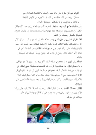 44
‫م‬ِ‫ت‬‫أ‬
.‫الرسم‬
‫الرسم‬ ‫لجعل‬ ‫تفاصيل‬ ‫أية‬ ‫ف‬ ِ
‫وأض‬ ‫ترسمه‬ ‫ما‬ ‫على‬ ‫نظرة‬ ِ‫ق‬‫أل‬
‫األلوان‬ ‫من‬ ‫األخيرة‬ ‫اللمسات‬ ‫بعض‬ ً‫ة‬‫عاد‬ ‫ذلك‬ ‫ويتضمن‬ ،‫ا‬ً‫ممتاز‬
‫الفاتحة‬
.‫األلوان‬ ‫ومسحات‬ ‫إضافتها‬ ‫تريد‬ ‫أشكال‬ ‫وأي‬ ‫والداكنة‬
‫جرب‬
‫إضافة‬
‫ملمع‬
‫للرسم‬
‫ما‬
‫أن‬
‫تجف‬
.‫األلوان‬
‫ولكن‬ ،‫ذلك‬ ‫عمل‬ ‫الضروري‬ ‫من‬ ‫ليس‬
‫األلوان‬ ‫ارتباط‬ ‫في‬ ‫للمساعدة‬ ‫الملمع‬ ‫من‬ ‫نهائية‬ ‫طبقة‬ ‫إضافة‬ ‫يحبون‬ ‫الفنانين‬ ‫من‬ ‫الكثير‬
.‫التلف‬ ‫من‬ ‫وحمايته‬ ‫بالقماش‬ ‫ًا‬‫ي‬‫كيميائ‬
‫نظف‬
‫فرش‬
‫التلوين‬
‫ومكان‬
.‫العمل‬
‫ألن‬ ً‫ة‬‫مباشر‬ ‫الرسم‬ ‫إنهاء‬ ‫بعد‬ ‫الفرش‬ ‫تنظيف‬ ‫يجب‬
‫اغسل‬ .‫الشعيرات‬ ‫على‬ ‫للجفاف‬ ‫تركت‬ ‫إذا‬ ‫بشدة‬ ‫الفرش‬ ‫إتالف‬ ‫يمكنها‬ ‫األكريليك‬ ‫ألوان‬
‫في‬ ‫الساخن‬ ‫الماء‬ ‫(يتسبب‬ ‫ا‬ً‫ف‬‫شفا‬ ‫الماء‬ ‫يصبح‬ ‫حتى‬ ‫والصابون‬ ‫البارد‬ ‫بالماء‬ ‫الفرش‬
‫سطح‬ ‫على‬ ‫طالء‬ ‫أي‬ ‫امسح‬ .)‫بالفرشاة‬ ‫األلوان‬ ‫ثبات‬
‫البرطمانات‬ ‫واشطف‬ ‫العمل‬
‫بالماء‬
.
‫احتفظ‬
‫بأي‬
‫ألوان‬
‫لم‬
.‫تستخدمها‬
‫في‬ ‫خزنتها‬ ‫إذا‬ ‫شهور‬ ‫لعدة‬ ‫األكريليك‬ ‫ألوان‬ ‫تصلح‬
‫في‬ ‫الطالء‬ ‫ضع‬ .‫ًا‬‫ي‬‫مستقبل‬ ‫لالستخدام‬ ‫زائدة‬ ‫ألوان‬ ‫بأية‬ ‫احتفظ‬ ‫لذا‬ ،‫الغلق‬ ‫محكم‬ ‫وعاء‬
.‫الرطوبة‬ ‫دائمة‬ ‫الرسام‬ ‫ألوان‬ ‫بلوحة‬ ‫وهو‬ ‫بتغطيته‬ ‫قم‬ ‫أو‬ ‫أغطية‬ ‫ذات‬ ‫صغيرة‬ ‫أوعية‬
‫اترك‬
‫الرسم‬
.‫يجف‬
‫ألوان‬ ‫تجف‬ ‫حيث‬ ‫اثنين‬ ‫أو‬ ‫يوم‬ ‫لمدة‬ ‫جاف‬ ‫مكان‬ ‫في‬ ‫الرسم‬ ‫ضع‬
‫حتى‬ ‫الجميع‬ ‫متناول‬ ‫عن‬ ‫بعيد‬ ‫مكان‬ ‫في‬ ‫تركها‬ ‫يجب‬ ‫ولكن‬ ،‫كبيرة‬ ‫بسرعة‬ ‫األكريليك‬
.‫ذلك‬ ‫يتم‬
‫تفاخر‬
‫بأعمالك‬
.‫الفنية‬
‫يراها‬ ‫حتى‬ ‫باألكريليك‬ ‫الملونة‬ ‫ورسومك‬ ‫فنك‬ ‫تشارك‬ ‫أن‬ ‫يجب‬
‫إطار‬ ‫في‬ ‫الرسوم‬ ‫ضع‬ .‫اآلخرون‬
‫علقها‬ ‫أو‬ ‫قماشي‬ ‫لوح‬ ‫أو‬ ‫ورقة‬ ‫على‬ ‫كانت‬ ‫إذا‬
.‫منزلك‬ ‫في‬ ‫ببساطة‬
 