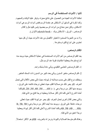 5
‫الرسم‬ ‫في‬ ‫المستخدمة‬ ‫األدوات‬ : ‫ثانيا‬
‫ال‬ ‫علينا‬ ‫وتوفر‬ ،‫مميزة‬ ‫نتائج‬ ‫على‬ ‫الحصول‬ ‫من‬ ‫الجيدة‬ ‫األدوات‬ ‫تمكننا‬
.‫والمجهود‬ ‫وقت‬
‫أدوات‬ ‫هي‬ ‫الرسم‬ ‫أدوات‬ ‫فنفس‬ ‫الرسم‬ ‫مقدمة‬ ‫هو‬ ‫االسكتش‬ ‫أن‬ ‫السابق‬ ‫في‬ ‫ذكرنا‬ ‫وكما‬
‫أقالم‬ ( ‫مثل‬ ‫كلها‬ ‫وليس‬ ‫بعضها‬ ‫الرسم‬ ‫أدوات‬ ‫من‬ ‫نحتاج‬ ‫نحن‬ ‫ولكن‬ ،‫االسكتش‬
‫الرصاص‬
-
‫الورق‬
-
‫بوك‬ ‫االسكتش‬
sketch book -
.) ‫وااللوان‬
‫هذ‬ ‫من‬ ‫األفضل‬ ‫الختيار‬ ‫المستمرة‬ ‫التجربة‬ ‫من‬ ‫بد‬ ‫وال‬
‫منها‬ ‫كل‬ ‫أن‬ ‫حيث‬ ‫األدوات‬ ‫ه‬
. ‫ومتنوعة‬ ‫كثيرة‬ ‫انواع‬ ‫على‬ ‫تحتوى‬
:‫الرصاص‬ ‫األقالم‬
‫منه‬ ‫يوجد‬ ‫حيث‬ ‫االسكتش‬ ‫عملية‬ ‫في‬ ‫المستخدمة‬ ‫األدوات‬ ‫أهم‬ ‫من‬ ‫الرصاص‬ ‫القلم‬ ‫يعد‬
:‫مثل‬ ‫الرسم‬ ‫عند‬ ‫قوية‬ ‫امكانيات‬ ‫ويعطينا‬ ‫متنوعة‬ ‫أنواع‬
1
-
.‫واحد‬ ‫مك‬ُ‫س‬‫ب‬ ً‫ة‬‫عاد‬ ‫ويأتي‬ ‫التقليدي‬ ‫الخشبي‬ ‫الرصاص‬ ‫القلم‬
2
-
.‫المتغير‬ ‫السمك‬ ‫ذات‬ ‫السنون‬ ‫من‬ ‫كبير‬ ‫بعدد‬ ‫ويأتي‬ ‫السنون‬ ‫متغير‬ ‫الرصاص‬ ‫قلم‬
‫تحمل‬ ‫التي‬ ‫األقالم‬ ‫بعض‬ ‫تأتي‬ ‫حيث‬ ،‫ليونته‬ ‫أو‬ ‫صالبته‬ ‫حسب‬ ‫على‬ ‫القلم‬ ‫نوع‬ ‫ويختلف‬
‫الحرف‬
H
، ‫الورق‬ ‫على‬ ‫فاتحه‬ ‫درجات‬ ‫تعطى‬ ‫حيث‬ ،‫القلم‬ ‫صالبة‬ ‫عن‬ ‫ذلك‬ ‫يعبر‬ ‫و‬
‫وهي‬ ‫درجة‬ ‫من‬ ‫أكثر‬ ‫منها‬ ‫ويوجد‬
(
H ,2H ,3H ,4H ,5H , .. ,6H ) ،
‫وكلما‬
.‫قبله‬ ‫الذي‬ ‫من‬ ‫افتح‬ ‫درجة‬ ‫ويعطينا‬ ‫صالبة‬ ‫أكثر‬ ‫كان‬ ‫كلما‬ ‫ألعلى‬ ‫التدرج‬ ‫أخذنا‬
‫الحرف‬ ‫تحمل‬ ‫أخرى‬ ‫أقالم‬ ‫بعض‬ ‫وتأتي‬
B
‫تعطى‬ ‫حيث‬ ،‫القلم‬ ‫ليونة‬ ‫عن‬ ‫يعبر‬ ‫و‬
( ‫وهي‬ ‫درجة‬ ‫من‬ ‫أكثر‬ ‫أيضا‬ ‫منه‬ ‫ويوجد‬ ، ‫الورق‬ ‫على‬ ‫غامقة‬ ‫درجات‬
B, 2B, 3B
,4B ,5B ,6B , .. ,8B)
‫أخ‬ ‫وكلما‬
‫ويعطينا‬ ‫ليونة‬ ‫أكثر‬ ‫كان‬ ‫كلما‬ ‫ألعلى‬ ‫التدرج‬ ‫ذنا‬
.‫قبله‬ ‫الذي‬ ‫من‬ ‫اغمق‬ ‫درجة‬
‫بالحروف‬ ‫له‬ ‫ونرمز‬ ‫والليونة‬ ‫الصالبة‬ ‫متوسط‬ ‫قلم‬ ‫وهناك‬
HB
.ً‫ال‬‫استعما‬ ‫األكثر‬ ‫وهو‬
 