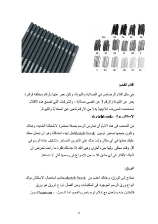 6
:‫الفحم‬ ‫أقالم‬
‫فرقم‬ ‫مختلفة‬ ‫بأرقام‬ ‫عنها‬ ‫نعبر‬ ‫ولكن‬ ،‫والليونة‬ ‫الصالبة‬ ‫في‬ ‫الرصاص‬ ‫أقالم‬ ‫مثل‬ ‫هي‬
1
‫عن‬ ‫يعبر‬
‫والرقم‬ ‫الليونة‬
3
‫األقالم‬ ‫هذه‬ ‫تصنع‬ ‫التي‬ ‫والشركات‬ ، ‫صالبة‬ ‫اقصى‬ ‫عن‬
.‫والليونة‬ ‫الصالبة‬ ‫عن‬ ‫لتعبر‬ ‫األرقام‬ ‫من‬ ‫بدال‬ ‫الالتينية‬ ‫الحروف‬ ‫استخدمت‬
‫بوك‬ ‫االسكتش‬
sketchbook:
‫وهناك‬ ،‫الشديد‬ ‫النشغالنا‬ ‫مستمرة‬ ‫بصفة‬ ‫الرسم‬ ‫نمارس‬ ‫أن‬ ‫األيام‬ ‫هذه‬ ‫في‬ ‫الصعب‬ ‫من‬
‫تح‬ ‫أن‬ ‫وهو‬ ‫المشكلة‬ ‫لهذه‬ ‫حل‬
‫معك‬ ‫مل‬ Sketch book ‫ليسهل‬ ‫صغير‬ ‫حجمها‬ ‫وتكون‬
‫في‬ ‫الرسم‬ ‫عادة‬ ‫وتشكيل‬ ‫المستمر‬ ‫التمرين‬ ‫على‬ ‫وتساعدك‬ ‫مكان‬ ‫أي‬ ‫في‬ ‫حملها‬ ‫عليك‬
‫أن‬ ‫عرض‬ُ‫م‬ ‫وأنت‬ ‫ما‬ ‫فكرة‬ ‫جاءتك‬ ‫إذا‬ ‫أنك‬ ‫وهي‬ ‫أخرى‬ ‫ميزه‬ ‫ولها‬ .‫ممكن‬ ‫وقت‬ ‫أقل‬
.‫تنساها‬ ‫ال‬ ‫لكي‬ ‫رسمها‬ ‫في‬ ‫اإلسراع‬ ‫من‬ ‫بد‬ ‫فال‬ ‫مكان‬ ‫أي‬ ‫في‬ ‫األفكار‬ ‫تأتيك‬
:‫الورق‬
‫بوك‬ ‫االسكتش‬ ‫استعمال‬ ‫بجانب‬sketch book ‫من‬ ‫العديد‬ ‫وهناك‬ ،‫الورق‬ ‫إلى‬ ‫نحتاج‬
‫ورق‬ ‫هو‬ ‫الورق‬ ‫أنواع‬ ‫أفضل‬ ‫ومن‬ ،‫المكتبات‬ ‫في‬ ‫الموجود‬ ‫الرسم‬ ‫ورق‬ ‫انواع‬
‫كانسون‬canson ، ‫السميك‬ ‫أما‬ ،‫والفحم‬ ‫الرصاص‬ ‫اقالم‬ ‫مع‬ ‫يستعمل‬ ‫منه‬ ‫فالخشن‬
 