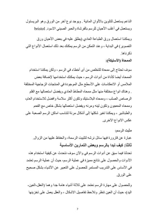 7
‫ويو‬ . ‫المائية‬ ‫باأللوان‬ ‫للتلوين‬ ‫يستعمل‬ ‫الناعم‬
‫البريستول‬ ‫وهو‬ ‫الورق‬ ‫من‬ ‫آخر‬ ‫نوع‬ ‫جد‬
bristol .‫االسود‬ ‫الصيني‬ ‫والحبر‬ ‫بالفرشاة‬ ‫للرسم‬ ‫األحيان‬ ‫أغلب‬ ‫في‬ ‫ويستعمل‬
‫ورق‬ ‫األحيان‬ ‫بعض‬ ‫في‬ ‫عليه‬ ‫(يطلق‬ ‫العادي‬ ‫الطباعة‬ ‫ورق‬ ‫استعمال‬ ‫ويمكننا‬
‫التي‬ ‫األنواع‬ ‫استعمال‬ ‫ذلك‬ ‫بعد‬ ‫يمكنك‬ ‫الرسم‬ ‫من‬ ‫التمكن‬ ‫وعند‬ ، ‫البداية‬ ‫في‬ )‫التصوير‬
.‫ذكرناها‬
‫ا‬
:)‫(األستيكة‬ ‫لممحاة‬
‫استخدام‬ ‫يمكننا‬ ‫ولكن‬ ، ‫الرسم‬ ‫في‬ ‫أخطاء‬ ‫أى‬ ‫من‬ ‫للتخلص‬ ‫ممحاة‬ ‫إلى‬ ‫تحتاج‬ ‫سوف‬
‫بعض‬ ‫إلضافة‬ ‫استخدامها‬ ‫يمكنك‬ ‫حيث‬ ، ‫الرسم‬ ‫أدوات‬ ‫من‬ ‫كأداة‬ ‫أيضا‬ ‫الممحاه‬
‫المختلفة‬ ‫الزجاجية‬ ‫المنتجات‬ ‫في‬ ‫الموجودة‬ ‫مثل‬ ‫األسطح‬ ‫على‬ ‫االنعكاسات‬ ‫أو‬ ‫المالمس‬
‫منه‬ ‫مختلفة‬ ‫انواع‬ ‫وهناك‬ .
‫القلم‬ ‫مع‬ ‫استعمالها‬ ‫ويفضل‬ ‫العادي‬ ‫المطاط‬ ‫ممحاه‬ ‫مثل‬ ‫ا‬
،‫العام‬ ‫لالستخدام‬ ‫وافضل‬ ‫سالسة‬ ‫أكثر‬ ‫وتكون‬ ‫البالستيك‬ ‫وممحاه‬ ، ‫الصلب‬ ‫الرصاص‬
‫الفحم‬ ‫مع‬ ‫خاص‬ ‫بشكل‬ ‫استعمالها‬ ‫ويفضل‬ ‫ومرنه‬ ‫لينه‬ ‫وتكون‬ ‫المعجون‬ ‫وممحاه‬
‫ال‬ ‫الرسم‬ ‫اماكن‬ ‫لتناسب‬ ‫مرنة‬ ‫أشكال‬ ‫إلى‬ ‫شكلها‬ ‫تغير‬ ‫ويمكننا‬ ، ‫والطباشير‬
‫على‬ ‫صعبة‬
.‫االخرى‬ ‫االنواع‬ ‫عكس‬
:‫الرسم‬ ‫مثبت‬
.‫الزوال‬ ‫من‬ ‫عليها‬ ‫والحفاظ‬ ،‫الرسمة‬ ‫لتثبيت‬ ‫نرشه‬ ‫سائل‬ ‫فيها‬ ‫قارورة‬ ‫عن‬ ‫عبارة‬
‫األساسية‬ ‫التمارين‬ ‫وبعض‬ ‫بالرسم‬ ‫تبدا‬ ‫كيف‬ :‫ثالثا‬
‫هذه‬ ‫استخدام‬ ‫كيفية‬ ‫عن‬ ‫نتحدث‬ ‫سوف‬ ‫واآلن‬ ‫في‬ ‫الرسم‬ ‫أدوات‬ ‫عن‬ ‫سبق‬ ‫فيما‬ ‫تحدثنا‬
‫على‬ ‫والحصول‬ ‫األدوات‬
‫تعتمد‬ ‫الرسم‬ ‫عملية‬ ‫أن‬ ‫حيث‬ ،‫الرسم‬ ‫عملية‬ ‫في‬ ‫مميزة‬ ‫نتائج‬
‫صحيح‬ ‫بشكل‬ ‫األشياء‬ ‫عن‬ ‫التعبير‬ ‫على‬ ‫للحصول‬ ‫المستمر‬ ‫التدريب‬ ‫على‬ ‫األساس‬ ‫في‬
.‫الورق‬ ‫على‬
‫(العقل‬ ‫وهما‬ ‫جدا‬ ‫هامة‬ ‫أشياء‬ ‫ثالثة‬ ‫على‬ ‫نعتمد‬ ‫الرسم‬ ‫مهارة‬ ‫على‬ ‫وللحصول‬
-
‫العين‬
-
‫تخزينها‬ ‫على‬ ‫يعمل‬ ‫والعقل‬ ، ‫االشكال‬ ‫تفاصيل‬ ‫وتالحظ‬ ‫تنظر‬ ‫العين‬ ‫أن‬ ‫حيث‬ ،)‫اليد‬
 