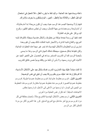 8
‫استعمال‬ ‫في‬ ‫تتعجل‬ ‫فال‬ ، ‫العقل‬ ‫يقرره‬ ‫ما‬ ‫تنفذ‬ ‫واليد‬ ، ‫الحاجة‬ ‫عند‬ ‫ويستدعيها‬ ‫داخله‬
( ً‫ا‬‫مع‬ ‫والثالثة‬ ، ‫العقل‬ ‫قبل‬ ‫اليد‬
‫العقل‬
-
‫العين‬
-
.‫باإلدراك‬ ‫يعرف‬ ‫ما‬ ‫يشكلون‬ )‫اليد‬
،‫طاولة‬ ‫أمام‬ ‫إما‬ ‫مريحة؛‬ ‫تكون‬ ‫أن‬ ‫يجب‬ ‫حيث‬ ،‫الرسم‬ ‫عند‬ ‫الجسم‬ ‫بوضعية‬ ً‫ال‬‫أو‬ ‫فنهتم‬
‫وكوع‬ ،‫الظهر‬ ‫مستقيم‬ ‫تجلس‬ ‫أن‬ ‫ويجب‬ ،‫الشمال‬ ‫جهة‬ ‫من‬ ‫مضاءة‬ ‫رسم‬ ‫لوحة‬ ‫أمام‬ ‫أو‬
‫الطاولة‬ ‫طرف‬ ‫على‬ ‫يرتكز‬ ‫اليد‬
‫خطو‬ ‫من‬ ‫مؤلفة‬ ‫نجدها‬ ‫رسمة‬ ‫أي‬ ‫تنفيذ‬ ‫فعند‬
‫تشبه‬ ‫كالنوافذ‬ ،‫بسيطة‬ ‫هندسية‬ ‫وأشكال‬ ،‫ط‬
‫بعدة‬ ‫تقوم‬ ‫أن‬ ‫يجب‬ ‫لذلك‬ ،‫المثلث‬ ‫تشبه‬ ‫واألشجار‬ ،‫الدائرة‬ ‫تشبه‬ ‫والتفاح‬ ،‫المربع‬
،‫البدائية‬ ‫الخطوات‬ ‫هذه‬ ‫مهمة‬ ‫غير‬ ‫تبدو‬ ‫قد‬ ،‫الهندسية‬ ‫واألشكال‬ ‫الخطوط‬ ‫لرسم‬ ‫تمارين‬
‫يسمى‬ ‫ما‬ ‫وهذا‬ ،‫الرسم‬ ‫في‬ ‫المهارة‬ ‫تمتلك‬ ‫سيجعلك‬ ،‫صحيح‬ ‫بشكل‬ ‫تنفيذها‬ ‫ولكن‬
‫عن‬ ‫الجيد‬ ‫التعبير‬ ‫على‬ ‫الحصول‬ ‫في‬ ‫يساعد‬ ‫المستمر‬ ‫التدريب‬ ‫أن‬ ‫كما‬ ،‫الرسم‬ ‫بأبجدية‬
‫للتدريب‬ ‫دقائق‬ ‫خمس‬ ً‫ا‬‫يومي‬ ‫وقتك‬ ‫من‬ ‫تأخذ‬ ‫أن‬ ‫بأس‬ ‫وال‬ ،‫رسمها‬ ‫نريد‬ ‫التي‬ ‫األشياء‬
،‫األساسية‬ ‫األشكال‬ ‫على‬ ‫جيد‬ ‫بشكل‬ ‫نفسك‬ ‫لتدرب‬ ‫التمارين؛‬ ‫بهذه‬ ‫عليك‬ ً‫ا‬‫مبتدئ‬ ‫كنت‬ ‫إذا‬
‫س‬ ‫عليك‬ ‫فما‬ ،‫بتكرارها‬ ‫قم‬ ‫لذا‬
‫الوضيعة‬ ‫نفس‬ ‫في‬ ‫تبقى‬ ‫أن‬ ‫يجب‬ ‫وورقة‬ ‫بقلم‬ ‫وى‬
.
‫األول‬ ‫التمرين‬
:
‫برسم‬ ‫قم‬ .‫طويلة‬ ‫عمودية‬ ‫خطوط‬ ‫برسم‬ ‫قم‬ .‫عشوائية‬ ‫خطوط‬ ‫برسم‬ ‫قم‬
‫الخطوط‬ ‫هذه‬ ‫برسم‬ ‫قم‬ .‫متقاربة‬ ‫عمودية‬ ‫خطوط‬ ‫عدة‬ ‫برسم‬ ‫قم‬ .‫قصيرة‬ ‫عمودية‬ ‫خطوط‬
‫بعكس‬ ‫ارسمها‬ ‫ثم‬ ،‫األسفل‬ ‫إلى‬ ‫األعلى‬ ‫من‬ ‫ارسمها‬ ‫ثم‬ ،‫اليسار‬ ‫إلى‬ ‫اليمين‬ ‫من‬
.‫أخرى‬ ‫مرة‬ ‫العملية‬ ‫نفس‬ ‫تكرار‬ ‫أعد‬ .‫السابقة‬ ‫االتجاهات‬
‫التمرين‬
‫الثاني‬
:
‫كل‬ ‫في‬ ‫مختلفة‬ ‫بأحجام‬ ،ً‫ال‬‫مث‬ ‫كالمربع‬ ‫الهندسية‬ ‫األشكال‬ ‫بعض‬ ‫ارسم‬
‫مرة؛‬ ‫من‬ ‫أكثر‬ ‫التمرين‬ ‫هذا‬ ‫كرر‬ .‫السابق‬ ‫المربع‬ ‫مع‬ ‫متداخل‬ ‫آخر‬ ‫مربع‬ ‫برسم‬ ‫قم‬ .‫مرة‬
.‫الرسم‬ ‫من‬ ‫أكثر‬ ‫للتمكن‬
 