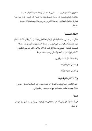 9
‫الثالث‬ ‫التمرين‬
:
‫وعمودية‬ ‫أفقية‬ ‫خطوط‬ ‫أربعة‬ ‫إلى‬ ‫قسمه‬ .‫مستطيل‬ ‫برسم‬ ‫قم‬
‫أربعة‬ ‫ارسم‬ ‫ثم‬ ،‫اليسار‬ ‫إلى‬ ‫اليمين‬ ‫من‬ ‫مائلة‬ ‫خطوط‬ ‫أربعة‬ ‫إلى‬ ‫بتقسيمه‬ ‫قم‬ ‫ثم‬ .‫متقاطعة‬
‫بأحجام‬ ‫ومستطيالت‬ ‫مربعات‬ ‫على‬ ‫التمرين‬ ‫هذا‬ ‫أعد‬ .‫المعاكس‬ ‫باالتجاه‬ ‫خطوط‬
.‫مختلفة‬
‫األساسية‬ ‫األشكال‬
‫بالنظر‬ ‫نبدأ‬ ‫ما‬ ‫شيء‬ ‫رسم‬ ‫أردنا‬ ‫إذا‬
‫ثم‬ ، ‫األساسية‬ ‫أو‬ ‫األولية‬ ‫األشكال‬ ‫إلى‬ ‫تحليله‬ ‫ثم‬ ‫إليه‬
‫اضافة‬ ‫مرحلة‬ ‫تأتى‬ ‫ثم‬ ‫التفاصيل‬ ‫إضافة‬ ‫ثم‬ ‫الورق‬ ‫على‬ ‫العام‬ ‫الشكل‬ ‫بتخطيط‬ ‫نقوم‬
‫األشكال‬ ‫على‬ ‫التعرف‬ ‫من‬ ‫أوال‬ ‫البد‬ ‫أنه‬ ‫الترتيب‬ ‫هذا‬ ‫من‬ ‫يتضح‬ ، ‫النهائية‬ ‫اللمسات‬
.‫صحيحة‬ ‫رسومات‬ ‫على‬ ‫للحصول‬ ‫وإمكانياتها‬ ‫األساسية‬
‫األ‬ ‫وتنقسم‬
: ‫إلى‬ ‫األساسية‬ ‫شكال‬
1
-
‫األبعاد‬ ‫ثنائية‬ ‫أشكال‬
2
-
‫األبعاد‬ ‫ثالثية‬ ‫أشكال‬
‫األبعاد‬ ‫ثنائية‬ ‫األشكال‬ :ً‫ال‬‫أو‬
‫وهي‬ ، ‫والعرض‬ ‫الطول‬ ‫وهما‬ ‫عمق‬ ‫بدون‬ ‫نراها‬ ‫والتى‬ ‫البعدين‬ ‫ذات‬ ‫األشكال‬ ‫وهي‬
:‫إلى‬ ‫وتنقسم‬ ، ‫رسمه‬ ‫اى‬ ‫مع‬ ‫استخدامها‬ ‫يمكننا‬ ‫مجردة‬ ‫أشكال‬
‫النقطة‬
‫وهي‬ ‫األشكال‬ ‫أبسط‬ ‫هي‬
‫عرض‬ ‫وال‬ ‫طول‬ ‫لها‬ ‫وليس‬ ‫الهندسى‬ ‫الشكل‬ ‫في‬ ‫وحدة‬ ‫أصغر‬
.‫عمق‬ ‫وال‬
 