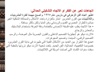 ‫اتجاهات‬
‫تعبر‬
‫عن‬
‫الفكر‬
‫او‬
‫االتجاه‬
‫التشكيلي‬
‫الحداثي‬
:
•
‫عام‬ ‫باريس‬ ‫في‬ ‫الزخرفي‬ ‫الفن‬ ‫اتجاه‬ ‫ظهر‬
1925
‫العشرينيات‬ ‫لفترة‬ ‫مهيمنا‬ ‫اصبح‬ ‫م‬
‫من‬ ‫والثالثينيات‬
‫العشرين‬ ‫القرن‬
‫ال‬ ‫والمحاكاة‬ ‫االشكال‬ ‫وتعدد‬ ‫بالغزارة‬ ‫امتاز‬
‫الغير‬ ‫شكلية‬
‫بساطة‬ ‫بأكثر‬ ‫ولكن‬ ‫المايا‬ ‫وفن‬ ‫والروماني‬ ‫القديم‬ ‫المصري‬ ‫للطراز‬ ‫مباشرة‬
.
•
‫ال‬ ‫باستخدام‬ ‫الحرفة‬ ‫ودقة‬ ‫بالفخامة‬ ‫االحساس‬ ‫فلسفة‬ ‫عليه‬ ‫يغلب‬ ‫االتجاه‬ ‫هذا‬
‫بالستيك‬
‫والزجاج‬ ‫والمعادن‬
.
•
‫االرت‬
‫ديكو‬
،‫الموضة‬ ‫مثل‬ ‫البصرية‬ ‫والفنون‬ ‫الداخلي‬ ‫التصميم‬ ‫إنجليزية‬ ‫هو‬
،‫والرسم‬
‫المجوهرات‬ ‫وتصميم‬ ،‫السينما‬ ،‫الرقمي‬ ‫التصميم‬
.
•
‫ال‬ ‫القرن‬ ‫بداية‬ ‫في‬ ‫ظهرت‬ ‫التي‬ ‫الفنية‬ ‫األشكال‬ ‫من‬ ‫العديد‬ ‫بين‬ ‫الطراز‬ ‫هذا‬ ‫جمع‬
،‫عشرين‬
‫الجديد‬ ‫الفن‬ ،‫الحداثية‬ ،‫التكعيبية‬ ‫خصوصا‬
.
‫شعبية‬ ‫بلغت‬
‫اآلرت‬
‫ديكو‬
‫ذرو‬
‫التي‬ ‫بالحقبة‬ ‫تها‬
‫الثالثينيات‬ ‫في‬ ‫أمريكا‬ ‫أصابت‬ ‫التي‬ ‫الكساد‬ ‫سنوات‬ ‫سبقت‬
.
 