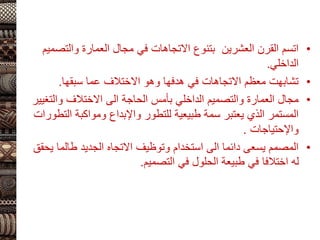 •
‫والتص‬ ‫العمارة‬ ‫مجال‬ ‫في‬ ‫االتجاهات‬ ‫بتنوع‬ ‫العشرين‬ ‫القرن‬ ‫اتسم‬
‫ميم‬
‫الداخلي‬
.
•
‫سبقها‬ ‫عما‬ ‫االختالف‬ ‫وهو‬ ‫هدفها‬ ‫في‬ ‫االتجاهات‬ ‫معظم‬ ‫تشابهت‬
.
•
‫والت‬ ‫االختالف‬ ‫الى‬ ‫الحاجة‬ ‫بأمس‬ ‫الداخلي‬ ‫والتصميم‬ ‫العمارة‬ ‫مجال‬
‫غيير‬
‫ال‬ ‫ومواكبة‬ ‫واإلبداع‬ ‫للتطور‬ ‫طبيعية‬ ‫سمة‬ ‫يعتبر‬ ‫الذي‬ ‫المستمر‬
‫تطورات‬
‫واإلحتياجات‬
.
•
‫ي‬ ‫طالما‬ ‫الجديد‬ ‫االتجاه‬ ‫وتوظيف‬ ‫استخدام‬ ‫الى‬ ‫دائما‬ ‫يسعى‬ ‫المصمم‬
‫حقق‬
‫التصميم‬ ‫في‬ ‫الحلول‬ ‫طبيعة‬ ‫في‬ ‫اختالفا‬ ‫له‬
.
 