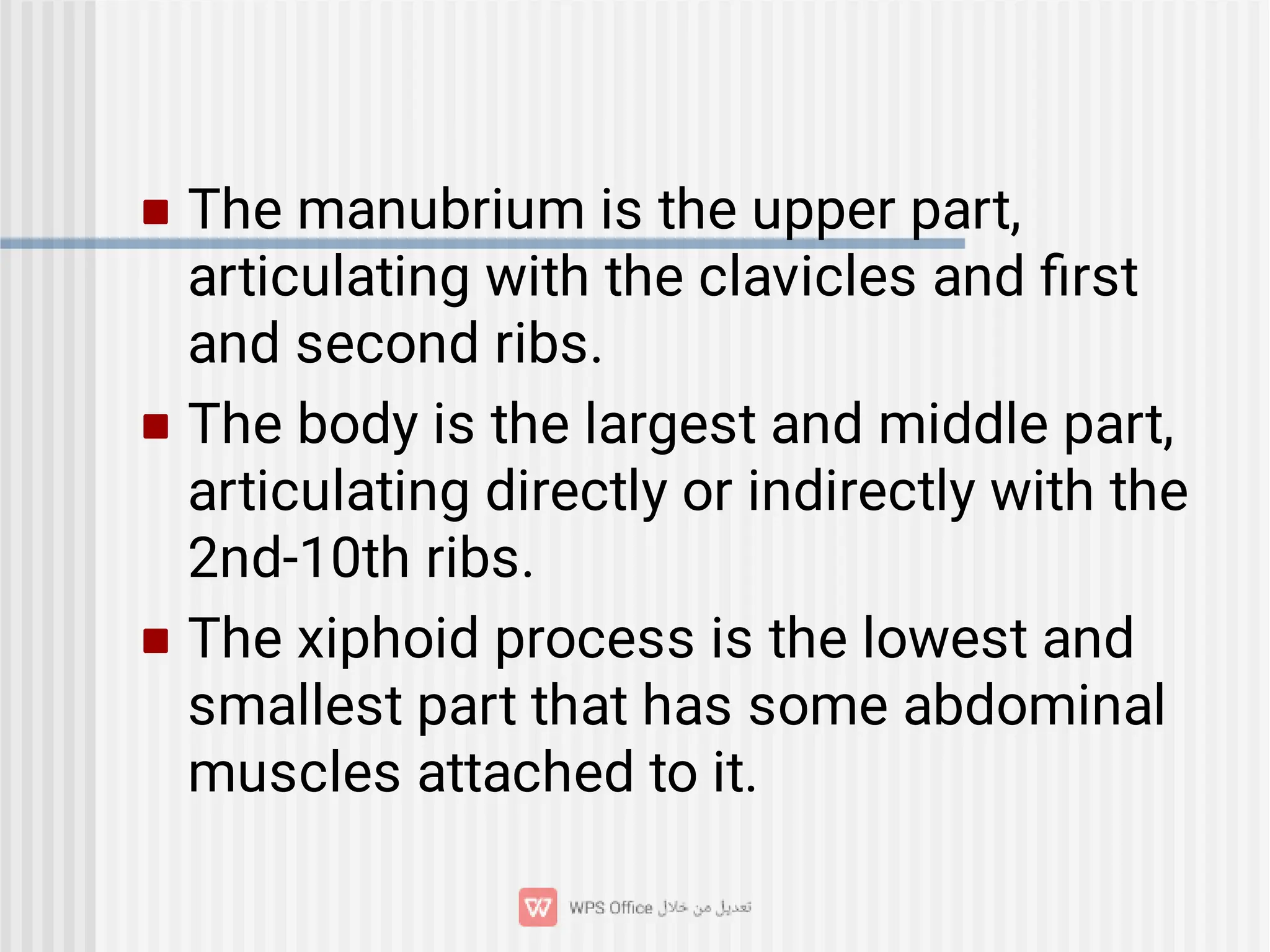 


The manubrium is the upper part,
articulating with the clavicles and ﬁrst
and second ribs.
The body is the largest and middle part,
articulating directly or indirectly with the
2nd-10th ribs.
The xiphoid process is the lowest and
smallest part that has some abdominal
muscles attached to it.
 