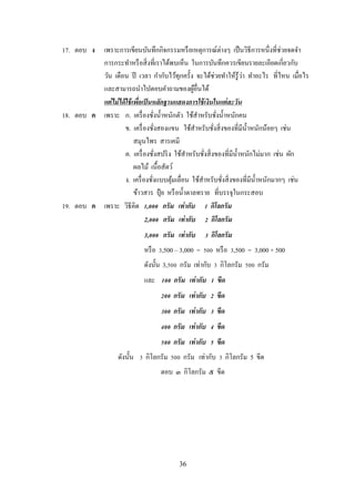 36
17. ตอบ ง เพราะการเขียนบันทึกกิจกรรมหรือเหตุการณ์ต่างๆ เป็นวิธีการหนึ่งที่ช่วยจดจา
การกระทาหรือสิ่งที่เราได้พบเห็น ในการบันทึกควรเขียนรายละเอียดเกี่ยวกับ
วัน เดือน ปี เวลา กากับไว้ทุกครั้ง จะได้ช่วยทาให้รู้ว่า ทาอะไร ที่ไหน เมื่อไร
และสามารถนาไปตอบคาถามของผู้อื่นได้
แต่ไม่ได้ใช้เพื่อเป็นหลักฐานแสดงการใช้เงินในแต่ละวัน
18. ตอบ ค เพราะ ก. เครื่องชั่งน้าหนักตัว ใช้สาหรับชั่งน้าหนักคน
ข. เครื่องชั่งสองแขน ใช้สาหรับชั่งสิ่งของที่มีน้าหนักน้อยๆ เช่น
สมุนไพร สารเคมี
ค. เครื่องชั่งสปริง ใช้สาหรับชั่งสิ่งของที่มีน้าหนักไม่มาก เช่น ผัก
ผลไม้ เนื้อสัตว์
ง. เครื่องชั่งแบบตุ้มเลื่อน ใช้สาหรับชั่งสิ่งของที่มีน้าหนักมากๆ เช่น
ข้าวสาร ปุ๋ ย หรือน้าตาลทราย ที่บรรจุในกระสอบ
19. ตอบ ค เพราะ วิธีคิด 1,000 กรัม เท่ากับ 1 กิโลกรัม
2,000 กรัม เท่ากับ 2 กิโลกรัม
3,000 กรัม เท่ากับ 3 กิโลกรัม
หรือ 3,500 – 3,000 = 500 หรือ 3,500 = 3,000 + 500
ดังนั้น 3,500 กรัม เท่ากับ 3 กิโลกรัม 500 กรัม
และ 100 กรัม เท่ากับ 1 ขีด
200 กรัม เท่ากับ 2 ขีด
300 กรัม เท่ากับ 3 ขีด
400 กรัม เท่ากับ 4 ขีด
500 กรัม เท่ากับ 5 ขีด
ดังนั้น 3 กิโลกรัม 500 กรัม เท่ากับ 3 กิโลกรัม 5 ขีด
ตอบ ๓ กิโลกรัม ๕ ขีด
 