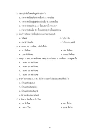 6
12. แผนภูมิแท่งนี้แสดงข้อมูลเกี่ยวกับอะไร
ก. จานวนสัตว์เลี้ยงที่นักเรียนชั้น ป. 3/1 ชอบเลี้ยง
ข. จานวนสัตว์เลี้ยงสูงสุดที่นักเรียนชั้น ป. 3/1 ชอบเลี้ยง
ค. จานวนนักเรียนชั้น ป.3/1 ที่ชอบสัตว์เลี้ยงชนิดต่างๆ
ง. จานวนนักเรียนชั้น ป.3 ทั้งหมดที่ชอบสัตว์เลี้ยงชนิดต่างๆ
13. พ่อค้าขายผ้าควรใช้เครื่องมือใดในการวัดความยาวผ้า
ก. ไม้เมตร ข. ไม้บรรทัด
ค. สายวัดชนิดตลับ ง. ไม้โพรแทรกเตอร์
14. ความยาว 260 เซนติเมตร เท่ากับข้อใด
ก. 26 มิลลิเมตร ข. 260 มิลลิเมตร
ค. 2,600 มิลลิเมตร ง. 26,000 มิลลิเมตร
15. จอยสูง 1 เมตร 53 เซนติเมตร แจนสูงมากกว่าจอย 16 เซนติเมตร แจนสูงเท่าไร
ก. 1 เมตร 36 เซนติเมตร
ข. 1 เมตร 57 เซนติเมตร
ค. 1 เมตร 60 เซนติเมตร
ง. 1 เมตร 69 เซนติเมตร
16. ฝ้ายเข้านอนเวลา 20.30 น. คาอ่านของเวลาข้างต้นเขียนแสดงได้อย่างไร
ก. ยี่สิบจุดสามศูนย์นอ
ข. ยี่สิบจุดสามสิบศูนย์นอ
ค. ยี่สิบนาฬิกาสามสิบนาที
ง. ยี่สิบนาฬิกาสามศูนย์นาที
17. 8 สัปดาห์ คิดเป็นเวลากี่ชั่วโมง
ก. 168 ชั่วโมง ข. 192 ชั่วโมง
ค. 1,344 ชั่วโมง ง. 1,434 ชั่วโมง
 