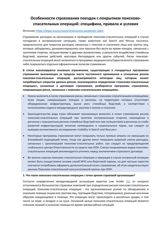 Особенности страхования поездок с покрытием поисково-
спасательных операций: специфика, правила и условия
Источник: https://www.insure.travel/strahovanie-poiskovyh-rabot
Страхование расходов на организацию и проведение поисково-спасательных операций в случае
попадания в экстремальную ситуацию, также известное как Search and Rescue Insurance,
предназначено для покрытия расходов, связанных с поиском и спасением лица или группы лиц,
которые заблудились, дезориентировались или пропали без вести во время поездок, связанных с
занятиями спортом, путешествиями и другими активностями, в результате воздействия стихийных
бедствий, военных действий, массовых беспорядков или других событий. Риски поисково-
спасательных операций могут включаться в программы медицинского/туристического страхования
либо покрываться отдельно оформленным полисом страхования.
В статье анализируются основные ограничения, существующие в стандартных программах
страхования выезжающих за пределы места постоянного проживания в отношении рисков
поисково-спасательных операций, рассматриваются категории лиц, которым может
потребоваться покрытие данных рисков, анализируются определения «поисково-спасательные
операции», указанные в договорах страхования, разбираются программы страхования,
покрывающие риски, связанные с поисково-спасательными операциями.
• Нужно включить в полис страхования риски, связанные с поисково-спасательными операциями,
всем лицам, совершающим поездки в регионы, на территории которых отсутствует
оборудованная инфраструктура, высок риск стихийных бедствий, в соответствии с
положениями кодекса международных законов о поиске и спасении.
• Законодательство ряда стран обязывает въезжающих включать в полис страхования рисков
поисково-спасательных операций при занятиях экстремальным спортом, нахождении в
регионах с повышенным риском стихийных бедствий или при путешествиях в регионах со слабо
развитой инфраструктурой, включая заповедники и национальные парки, как следует из
выводов коллективного исследования «Liability in Search and Rescues».
• Некоторые программы страхования могут покрывать только прямые затраты на эвакуацию из
ближайшей подходящей точки, тогда как другие могут покрывать широкий спектр расходов,
связанных с организацией поисково-спасательных работ, как следует из предупреждения
глобального центра Ответственности за защиту при ООН. Список покрываемых видов поисково-
спасательных операций рекомендуется уточнять перед заключением страхового договора.
• Во многих странах поисково-спасательные операции и эвакуация в случае экстренной ситуации
может быть осуществлена силами служб МЧС или береговой охраны, но для частных туристов
они могут потребовать оформить дополнительный полис страхования, об этом свидетельствуют
данные Поисково-спасательной консультативной группы при ООН.
1. Что такое поисково-спасательные операции с точки зрения страховой организации?
Согласно определению международной ассоциации юристов Law Insider [1], от которого
отталкиваются большинство страховых компаний при определении рисков поисково-спасательных
операций, поисково-спасательные операции - это организованные усилия по обнаружению и
оказанию помощи лицам или группам лиц, терпящим бедствие, потерявшимся, раненым или иным
образом нуждающимся в помощи. Эти операции могут происходить в различных средах, в том
числе на море, в воздухе и на суше. Основной целью поисково-спасательных операций является
спасение жизней и оказание помощи во время чрезвычайных ситуаций.
 