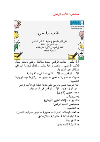 ‫الرقمي‬ ‫األدب‬ :‫محاضرة‬
‫الرقمي‬ ‫لألدب‬ ‫ظهور‬ ‫أول‬
‫سنا‬ ‫محمد‬
‫ج‬
‫ل‬
‫ة‬
‫أردني‬
‫ويعتبر‬
‫مثال‬
‫الرقمي‬ ‫لألدب‬
–
‫وكتب‬
‫شات‬ ‫رواية‬
‫العراقي‬ ‫تجربة‬ ‫وكذلك‬ ،
.‫الشعرية‬ ‫معن‬ ‫مشتاق‬
‫رقمية‬ ‫بيـئة‬ ‫في‬ ‫ينشأ‬ ‫الذي‬ ‫األدب‬ ‫هو‬ ‫الرقمي‬ ‫األدب‬
‫صوت‬
–
‫صورة‬
-
‫نص‬
–
‫فيديو‬
–
‫يشترط‬
‫فيه‬
‫الروابط‬
‫التشعبية‬
.
‫الرقمي‬ ‫األدب‬ ‫في‬ ‫الكلمة‬ ‫بالغة‬ ‫على‬ ‫وترجح‬ ‫تطغى‬ ‫البرمجة‬ ‫لغة‬
‫من‬
‫أ‬
‫برز‬
‫تجارب‬
‫الرقمي‬ ‫األدب‬
‫السعودية‬ ‫في‬
:
‫حبيبي‬ ‫محمد‬
)‫(فنجان‬
‫رباني‬ ‫يحيى‬
)‫األبيض‬ ‫الطين‬ ‫(نقاء‬ ‫يوسف‬ ‫خالد‬
‫األدب‬ ‫خصائص‬
:‫الرقمي‬
•
‫التفاعلية‬
•
‫(صوت‬ ‫الوسائط‬ ‫تعدد‬
–
‫صور‬
‫ة‬
–
‫فيديو‬
–
)‫تشعبي‬ ‫رابط‬
•
‫عنكبوتية‬ ‫(شبكة‬ ‫الشبكية‬
–
‫إ‬
)‫نترنت‬
.
•
‫التجريبية‬
.
•
‫للتخصي‬ ‫القابلية‬
‫ص‬
 