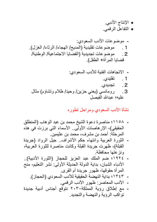 •
.‫األدبي‬ ‫اإلنتاج‬
•
.‫الرقمي‬ ‫التفاعل‬
-
:‫السعودي‬ ‫األدب‬ ‫موضوعات‬
１
.
.)‫الغزل‬ /‫الرثاء‬ /‫الهجاء‬ /‫(المديح‬ ‫تقليدية‬ ‫موضوعات‬
２
.
‫موضوعات‬
( ‫تجديدية‬
‫القضايا‬
‫االجتماعية‬
/
/‫الوطنية‬
.)‫الطفل‬ +‫المرأة‬ ‫قضايا‬
-
:‫السعودي‬ ‫لألدب‬ ‫الفنية‬ ‫االتجاهات‬
１
.
.‫تقليدي‬
２
.
.‫تجديدي‬
３
.
‫حزين‬ ‫(يعني‬ ‫رومانسي‬
/
/‫وحيد‬
)‫وتشاؤم‬ ‫ظالم‬
‫مثال‬
‫الفيصل‬ ‫عبدهللا‬ ‫عليه؛‬
‫تطوره‬ ‫ومراحل‬ ‫السعودي‬ ‫األدب‬ ‫نشأة‬
-
١١٥٨
‫عبد‬ ‫بن‬ ‫محمد‬ ‫الشيخ‬ ‫دعوة‬ ‫مناصرة‬ ‫؛‬
‫الوهاب‬
‫(المنطلق‬
)‫الحقيقي‬
‫األولى‬ ‫اإلرهاصات‬ ،
‫األس‬ ..
‫ماء‬
‫هذه‬ ‫في‬ ‫برزت‬ ‫التي‬
:‫المرحلة‬
.‫عثيمين‬ ‫بن‬ ‫محمد‬ ،‫مشرف‬ ‫بن‬ ‫أحمد‬
-
‫و‬ ‫العربية‬ ‫الثورة‬
‫انتهاء‬
‫حكم‬
‫األ‬
‫(جريدة‬ ‫الرواد‬ ‫جيل‬ ..‫شراف‬
)‫القبلة‬
‫مناصرة‬ ‫وكانت‬ ‫القبلة‬ ‫جريدة‬ ‫ظهرت‬ ،
،‫العربية‬ ‫للثورة‬
.‫محافظة‬ ‫ونزعتها‬
-
١٩٢٤
‫عبد‬ ‫الملك‬ ‫ضم‬ ‫؛‬
‫للحجاز‬ ‫العزيز‬
)‫األدبية‬ ‫(الثورة‬
..
‫الشبان‬ ‫األدباء‬
،
‫األولى‬ ‫الحديثة‬ ‫الدولة‬ ‫بداية‬
‫التعليم‬ ‫نشر‬ :
-
‫منح‬
‫حقوقها‬ ‫المرأة‬
-
‫ظهور‬
‫القرى‬ ‫أم‬ ‫جريدة‬
.
-
١٣٤٣
‫؛‬
‫الحقيقية‬ ‫النهضة‬ ‫بداية‬
)‫(الحجاز‬ ‫السعودي‬ ‫لألدب‬
.
-
‫ظهور‬ :‫المعاصر‬ ‫األدب‬
.‫الرقمي‬ ‫األدب‬
-
‫المملكة‬ ‫رؤية‬ ‫إطالق‬ ‫مع‬
٢٠٣٠
‫جديدة‬ ‫أدبية‬ ‫أجناس‬ ‫نتوقع‬
.‫والتجديد‬ ‫والنهضة‬ ‫الرؤية‬ ‫تواكب‬
 
