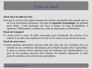 11
Gestion de production
Types de stock
Stock dû à la taille des lots
Souvent le service achat approvisionne des articles en quantité plus grande que ce
qu’il est strictement nécessaire. On parle de quantité économique, de quantité
pour rabais... Cette technique sert alors à réduire les frais d’expédition, à
optimiser l’affrètement, à réduire les coûts de lancement en fabrication.
Stock de transport
Ce stock existe à cause du délai nécessaire pour transporter des articles d’un
endroit à un autre sans rupture de travail ni à la source ni au lieu de livraison.
Stock de couverture
Certains produits particuliers peuvent subir des aléas dus aux variations liées au
marché ou aux conditions climatiques, par exemple le grain pour l’agriculture,
le bois ou certains aciers spéciaux pour les industries de transformation. Les
prix de ces produits peuvent alors fluctuer de manière importante et ainsi
peuvent conduire à des activités de spéculation.
 