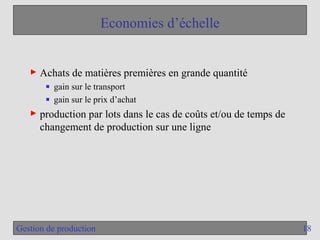 18
Gestion de production
Economies d’échelle
► Achats de matières premières en grande quantité
■ gain sur le transport
■ gain sur le prix d’achat
► production par lots dans le cas de coûts et/ou de temps de
changement de production sur une ligne
 