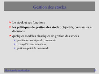 19
Gestion de production
Gestion des stocks
► Le stock et ses fonctions
► les politiques de gestion des stock : objectifs, contraintes et
décisions
► quelques modèles classiques de gestion des stocks
■ quantité économique de commande
■ recomplétement calendaire
■ gestion à point de commande
 