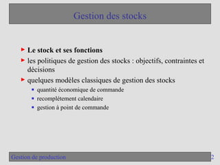 2
Gestion de production
Gestion des stocks
► Le stock et ses fonctions
► les politiques de gestion des stocks : objectifs, contraintes et
décisions
► quelques modèles classiques de gestion des stocks
■ quantité économique de commande
■ recomplétement calendaire
■ gestion à point de commande
 