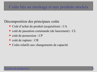 21
Gestion de production
Coûts liés au stockage et aux produits stockés
Décomposition des principaux coûts
► Coût d’achat du produit (acquisition) : CA
► coût de passation commande (de lancement) : CL
► coût de possession : CP
► coût de rupture : CR
► Coûts relatifs aux changements de capacité
 