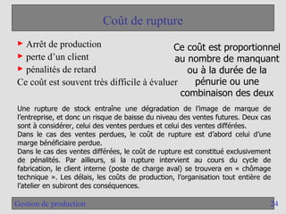 24
Gestion de production
Coût de rupture
► Arrêt de production
► perte d’un client
► pénalités de retard
Ce coût est souvent très difficile à évaluer
Ce coût est proportionnel
au nombre de manquant
ou à la durée de la
pénurie ou une
combinaison des deux
Une rupture de stock entraîne une dégradation de l’image de marque de
l’entreprise, et donc un risque de baisse du niveau des ventes futures. Deux cas
sont à considérer, celui des ventes perdues et celui des ventes différées.
Dans le cas des ventes perdues, le coût de rupture est d’abord celui d’une
marge bénéficiaire perdue.
Dans le cas des ventes différées, le coût de rupture est constitué exclusivement
de pénalités. Par ailleurs, si la rupture intervient au cours du cycle de
fabrication, le client interne (poste de charge aval) se trouvera en « chômage
technique ». Les délais, les coûts de production, l’organisation tout entière de
l’atelier en subiront des conséquences.
 