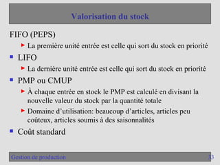 33
Gestion de production
Valorisation du stock
FIFO (PEPS)
► La première unité entrée est celle qui sort du stock en priorité
 LIFO
► La dernière unité entrée est celle qui sort du stock en priorité
 PMP ou CMUP
► À chaque entrée en stock le PMP est calculé en divisant la
nouvelle valeur du stock par la quantité totale
► Domaine d’utilisation: beaucoup d’articles, articles peu
coûteux, articles soumis à des saisonnalités
 Coût standard
 