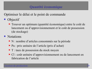 39
Gestion de production
Quantité économique
Optimiser le délai et le point de commande
 Objectif
► Trouver un optimum (quantité économique) entre le coût de
lancement ou d’approvisionnement et le coût de possession
(de stockage)
 Notations
► N : nombre d’articles consommés sur la période
► Pu : prix unitaire de l’article (prix d’achat)
► T : taux de possession du stock moyen
► Cl : coût unitaire d’approvisionnement ou de lancement en
fabrication de l’article
 