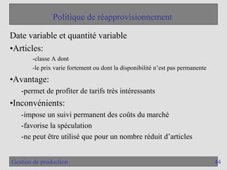 44
Gestion de production
Politique de réapprovisionnement
Date variable et quantité variable
•Articles:
-classe A dont
-le prix varie fortement ou dont la disponibilité n’est pas permanente
•Avantage:
-permet de profiter de tarifs très intéressants
•Inconvénients:
-impose un suivi permanent des coûts du marché
-favorise la spéculation
-ne peut être utilisé que pour un nombre réduit d’articles
 